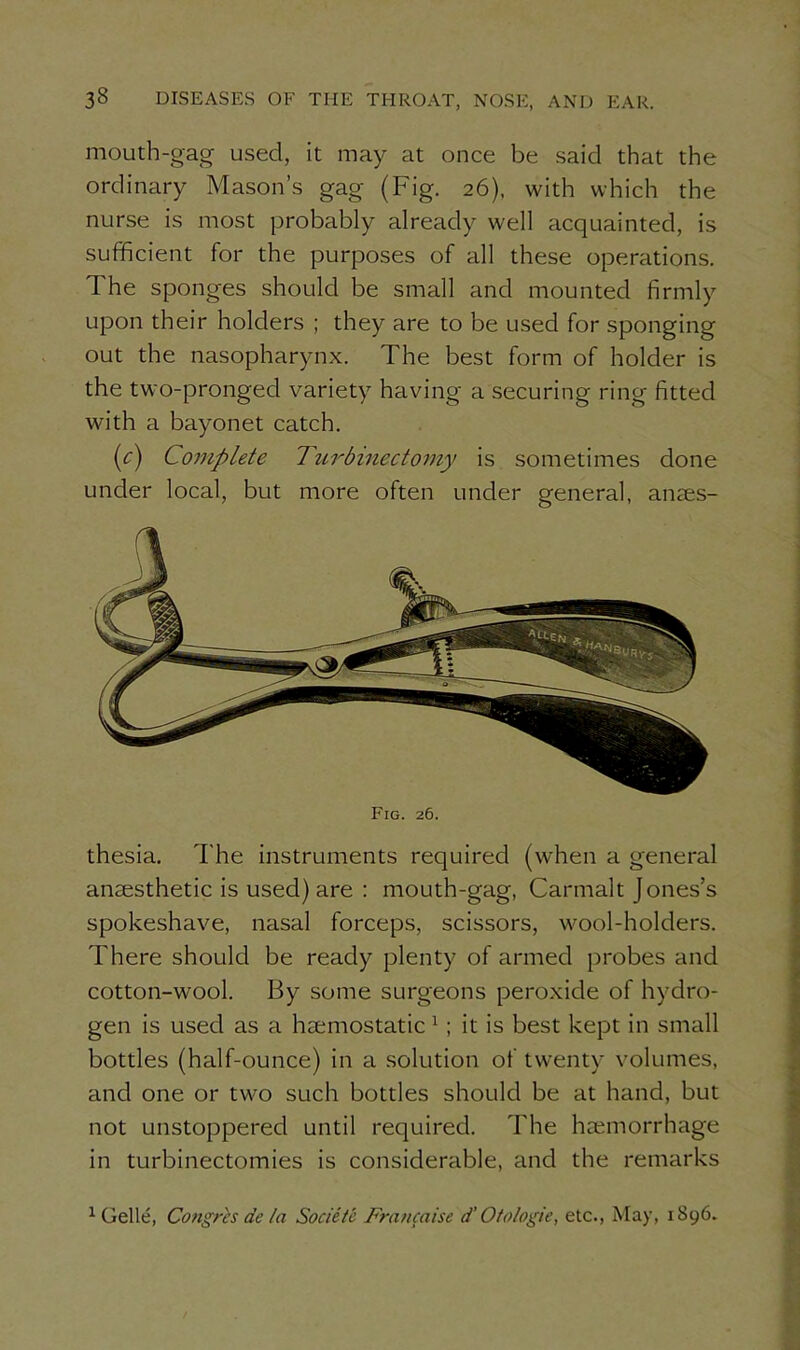 mouth-gag used, it may at once be said that the ordinary Mason’s gag (Fig. 26), with which the nurse is most probably already well acquainted, is sufficient for the purposes of all these operations. The sponges should be small and mounted firmly upon their holders ; they are to be used for sponging out the nasopharynx. The best form of holder is the two-pronged variety having a securing ring fitted with a bayonet catch. (c) Complete Turbmectomy is sometimes done under local, but more often under general, anaes- thesia. The instruments required (when a general anaesthetic is used) are : mouth-gag, Carmalt Jones’s spokeshave, nasal forceps, scissors, wool-holders. There should be ready plenty of armed probes and cotton-wool. By some surgeons peroxide of hydro- gen is used as a haemostatic 1 ; it is best kept in small bottles (half-ounce) in a solution of twenty volumes, and one or two such bottles should be at hand, but not unstoppered until required. The haemorrhage in turbinectomies is considerable, and the remarks Fig. 26. 1 Gelle, Congres de ta Societc Fnmcaise d’ Oto/ogie, etc., May, 1896.