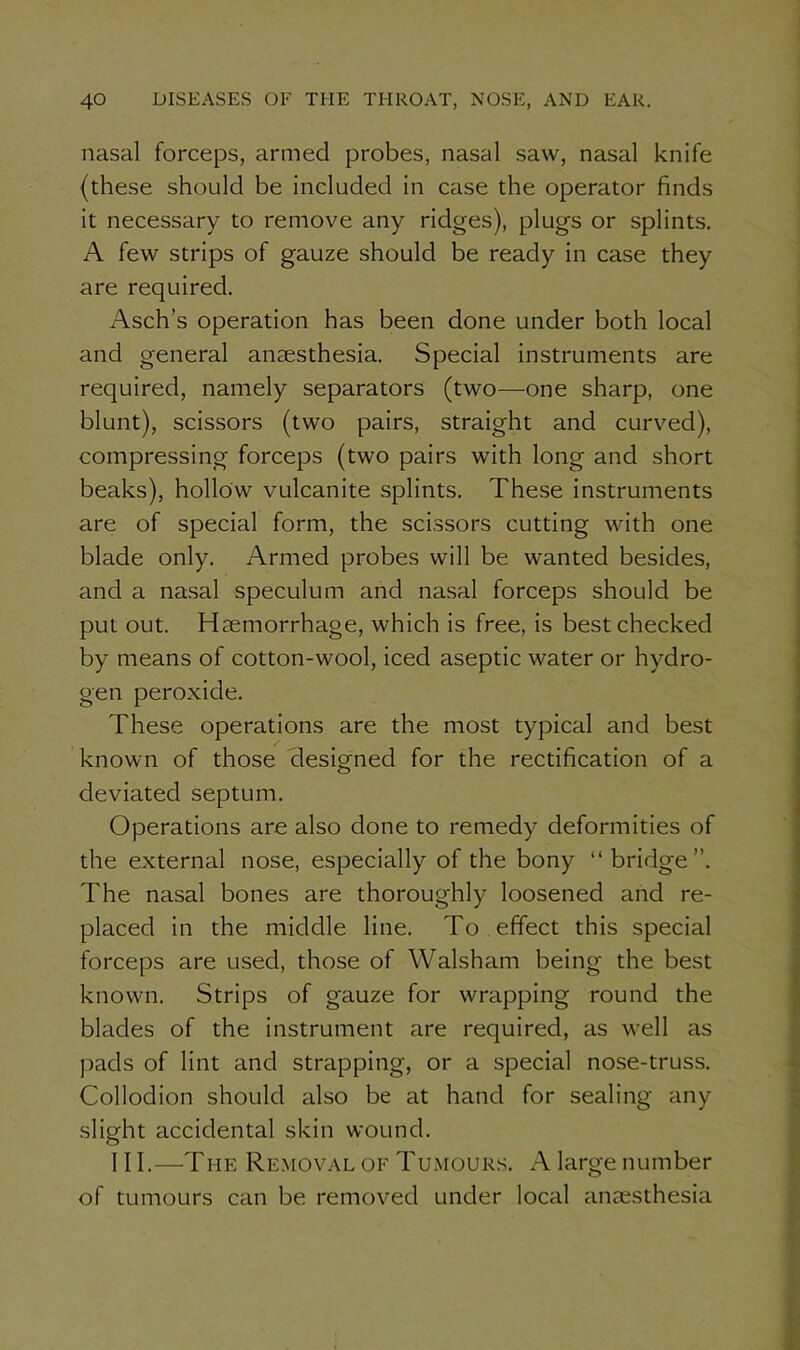nasal forceps, armed probes, nasal saw, nasal knife (these should be included in case the operator finds it necessary to remove any ridges), plugs or splints. A few strips of gauze should be ready in case they are required. Asch’s operation has been done under both local and general anaesthesia. Special instruments are required, namely separators (two—one sharp, one blunt), scissors (two pairs, straight and curved), compressing forceps (two pairs with long and short beaks), hollow vulcanite splints. These instruments are of special form, the scissors cutting with one blade only. Armed probes will be wanted besides, and a nasal speculum and nasal forceps should be put out. Haemorrhage, which is free, is best checked by means of cotton-wool, iced aseptic water or hydro- gen peroxide. These operations are the most typical and best known of those designed for the rectification of a deviated septum. Operations are also done to remedy deformities of the external nose, especially of the bony “bridge”. The nasal bones are thoroughly loosened and re- placed in the middle line. To effect this special forceps are used, those of Walsham being the best known. Strips of gauze for wrapping round the blades of the instrument are required, as well as pads of lint and strapping, or a special nose-truss. Collodion should also be at hand for sealing any slight accidental skin wound. III.—The Removal of Tumours. A large number of tumours can be removed under local anaesthesia