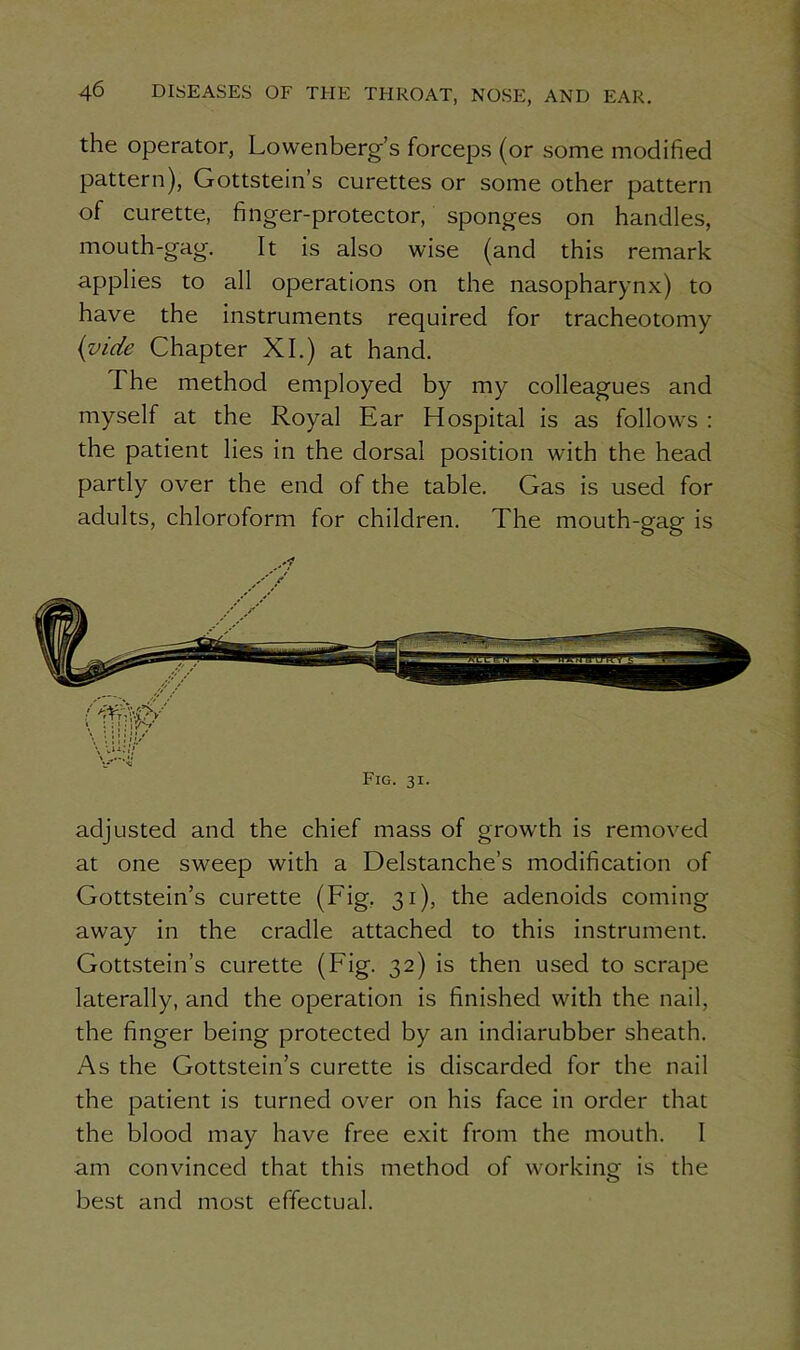 the operator, Fowenberg’s forceps (or some modified pattern), Gottstein’s curettes or some other pattern of curette, finger-protector, sponges on handles, mouth-gag. It is also wise (and this remark applies to all operations on the nasopharynx) to have the instruments required for tracheotomy {vide Chapter XI.) at hand. The method employed by my colleagues and myself at the Royal Ear Hospital is as follows : the patient lies in the dorsal position with the head partly over the end of the table. Gas is used for adults, chloroform for children. The mouth-gag is Fig. 31. adjusted and the chief mass of growth is removed at one sweep with a Delstanche’s modification of Gottstein’s curette (Fig, 31), the adenoids coming away in the cradle attached to this instrument. Gottstein’s curette (Fig. 32) is then used to scrape laterally, and the operation is finished with the nail, the finger being protected by an indiarubber sheath. As the Gottstein’s curette is discarded for the nail the patient is turned over on his face in order that the blood may have free exit from the mouth. I am convinced that this method of working is the best and most effectual.