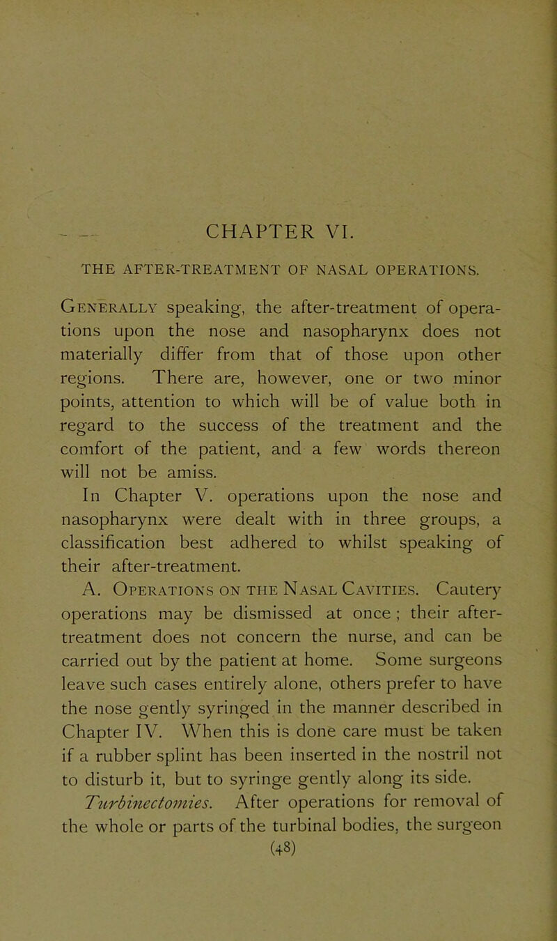 CHAPTER VI. THE AFTER-TREATMENT OF NASAL OPERATIONS. Generally speaking, the after-treatment of opera- tions upon the nose and nasopharynx does not materially differ from that of those upon other regions. There are, however, one or two minor points, attention to which will be of value both in regard to the success of the treatment and the comfort of the patient, and a few words thereon will not be amiss. In Chapter V. operations upon the nose and nasopharynx were dealt with in three groups, a classification best adhered to whilst speaking of their after-treatment. A. Operations on the Nasal Cavities. Cautery operations may be dismissed at once ; their after- treatment does not concern the nurse, and can be carried out by the patient at home. Some surgeons leave such cases entirely alone, others prefer to have the nose gently syringed in the manner described in Chapter IV. When this is done care must be taken if a rubber splint has been inserted in the nostril not to disturb it, but to syringe gently along its side. Turbinectomies. After operations for removal of the whole or parts of the turbinal bodies, the surgeon (43)