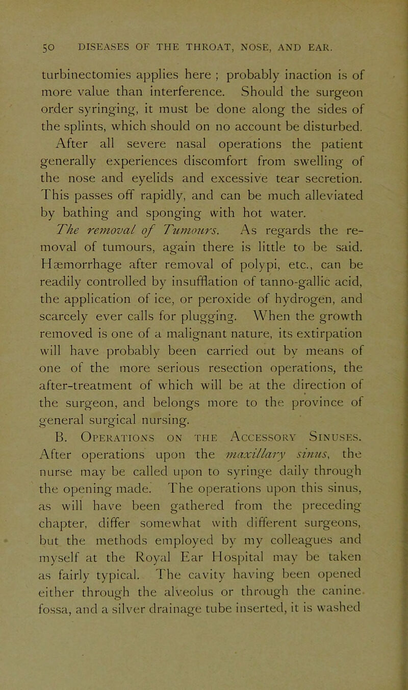 turbinectomies applies here ; probably inaction is of more value than interference. Should the surgeon order syringing, it must be done along the sides of the splints, which should on no account be disturbed. After all severe nasal operations the patient generally experiences discomfort from swelling of the nose and eyelids and excessive tear secretion. This passes off rapidly, and can be much alleviated by bathing and sponging with hot water. The removal of Tumours. As regards the re- moval of tumours, again there is little to be said. Haemorrhage after removal of polypi, etc., can be readily controlled by insufflation of tanno-gallic acid, the application of ice, or peroxide of hydrogen, and scarcely ever calls for plugging. When the growth removed is one of a malignant nature, its extirpation will haive probably been carried out by means of one of the more serious resection operations, the after-treatment of which will be at the direction of the surgeon, and belongs more to the province of general surgical nursing. B. Operations on the Accessory Sinuses. After operations upon the maxillary sinus, the nurse may be called upon to syringe daily through the opening made. The operations upon this sinus, as will have been gathered from the preceding chapter, differ somewhat with different surgeons, but the methods employed by my colleagues and myself at the Royal Ear Hospital may be taken as fairly typical. The cavity having been opened either through the alveolus or through the canine fossa, and a silver drainage tube inserted, it is washed