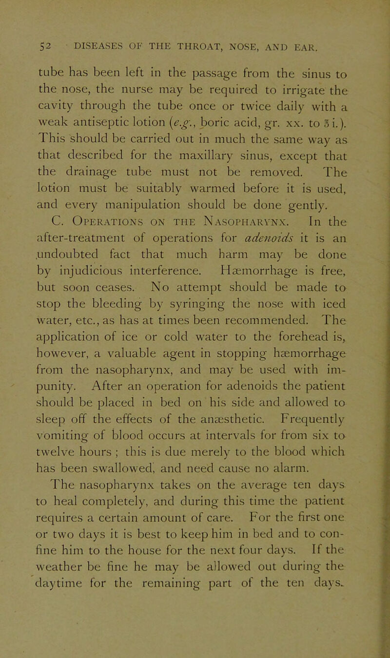 tube has been left in the passage from the sinus to the nose, the nurse may be required to irrigate the cavity through the tube once or twice daily with a weak antiseptic lotion (e.g\, boric acid, gr. xx. to 5i.). This should be carried out in much the same way as that described for the maxillary sinus, except that the drainage tube must not be removed. The lotion must be suitably warmed before it is used, and every manipulation should be done gently. C. Operations on the Nasopharynx. In the after-treatment of operations for adenoids it is an .undoubted fact that much harm may be done by injudicious interference. Haemorrhage is free, but soon ceases. No attempt should be made to stop the bleeding by syringing the nose with iced water, etc., as has at times been recommended. The application of ice or cold water to the forehead is, however, a valuable agent in stopping haemorrhage from the nasopharynx, and may be used with im- punity. After an operation for adenoids the patient should be placed in bed on his side and allowed to sleep off the effects of the anaesthetic. Frequently vomiting of blood occurs at intervals for from six to twelve hours ; this is due merely to the blood which has been swallowed, and need cause no alarm. The nasopharynx takes on the average ten days to heal completely, and during this time the patient requires a certain amount of care. For the first one or two days it is best to keep him in bed and to con- fine him to the house for the next four days. If the weather be fine he may be allowed out during the daytime for the remaining part of the ten days.