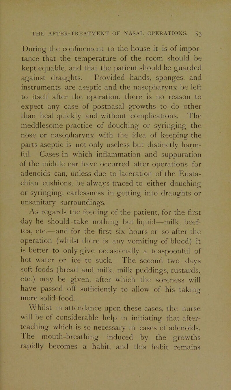 During the confinement to the house it is of impor- tance that the temperature of the room should be kept equable, and that the patient should be guarded against draughts. Provided hands, sponges, and instruments are aseptic and the nasopharynx be left to itself after the operation, there is no reason to expect any case of postnasal growths to do other than heal quickly and without complications. The meddlesome practice of douching or syringing the nose or nasopharynx with the idea of keeping the parts aseptic is not only useless but distinctly harm- ful. Cases in which inflammation and suppuration of the middle ear have occurred after operations for adenoids can, unless due to laceration of the Eusta- chian cushions, be always traced to either douching or syringing, carlessness in getting into draughts or u nsan i tary su rrou ndi ngs. As regards the feeding of the patient, for the first day he should take nothing but liquid—milk, beef- tea, etc.—and for the first six hours or so after the operation (whilst there is any vomiting of blood) it is better to only give occasionally a teaspoonful of hot water or ice to suck. The second two days soft foods (bread and milk, milk puddings, custards, etc.) may be given, after which the soreness will have passed off sufficiently to allow of his taking more solid food. Whilst in attendance upon these cases, the nurse will be of considerable help in initiating that after- teaching which is so necessary in cases of adenoids. 1 he mouth-breathing induced by the growths rapidly becomes a habit, and this habit remains