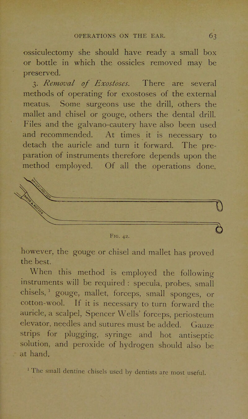 ossiculectomy she should have ready a small box or bottle in which the ossicles removed may be preserved. 3. Removal of Exostoses. There are several methods of operating for exostoses of the external meatus. Some surgeons use the drill, others the mallet and chisel or gouge, others the dental drill. Files and the galvano-cautery have also been used and recommended. At times it is necessary to detach the auricle and turn it forward. The pre- paration of instruments therefore depends upon the method employed. Of all the operations done, however, the gouge or chisel and mallet has proved the best. W hen this method is employed the following instruments will be required : specula, probes, small chisels, 1 gouge, mallet, forceps, small sponges, or cotton-wool. If it is necessary to turn forward the auricle, a scalpel, Spencer Wells’ forceps, periosteum elevator, needles and sutures must be added. Gauze strips for plugging, syringe and hot antiseptic solution, and peroxide of hydrogen should also be at hand. 1 The small dentine chisels used by dentists are most useful.