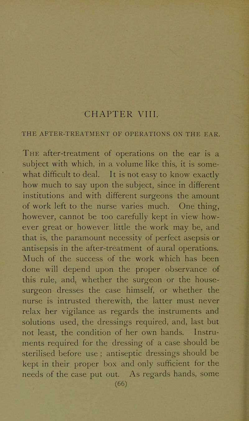 THE AFTER-TREATMENT OF OPERATIONS ON THE EAR. The after-treatment of operations on the ear is a subject with which, in a volume like this, it is some- what difficult to deal. It is not easy to know exactly how much to say upon the subject, since in different institutions and with different surgeons the amount of work left to the nurse varies much. One thing, however, cannot be too carefully kept in view how- ever great or however little the work may be, and that is, the paramount necessity of perfect asepsis or antisepsis in the after-treatment of aural operations. Much of the success of the work which has been done will depend upon the proper observance of this rule, and, whether the surgeon or the house- surgeon dresses the case himself, or whether the nurse is intrusted therewith, the latter must never relax her vigilance as regards the instruments and solutions used, the dressings required, and, last but not least, the condition of her own hands. Instru- ments required for the dressing of a case should be sterilised before use ; antiseptic dressings should be kept in their proper box and only sufficient for the needs of the case put out. As regards hands, some