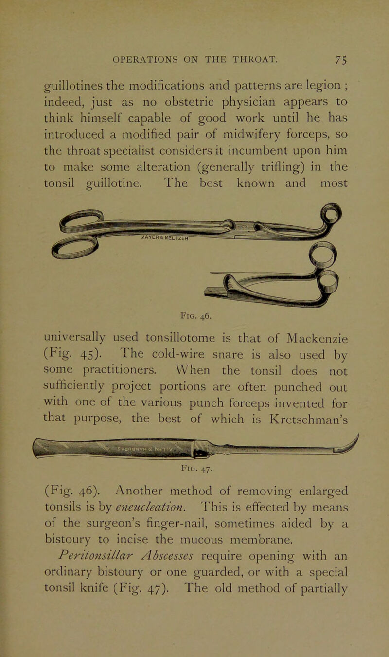 guillotines the modifications and patterns are legion ; indeed, just as no obstetric physician appears to think himself capable of good work until he has introduced a modified pair of midwifery forceps, so the throat specialist considers it incumbent upon him to make some alteration (generally trilling) in the tonsil guillotine. The best known and most Fig. 46. universally used tonsillotome is that of Mackenzie (ig- 45)- 1 he cold-wire snare is also used by some practitioners. When the tonsil does not sufficiently project portions are often punched out with one of the various punch forceps invented for that purpose, the best of which is Kretschman’s Fig. 47. (Fig. 46). Another method of removing enlarged tonsils is by eneucleation. This is effected by means of the surgeon’s finger-nail, sometimes aided by a bistoury to incise the mucous membrane. Peritonsillar Abscesses require opening with an ordinary bistoury or one guarded, or with a special tonsil knife (Fig. 47). The old method of partially