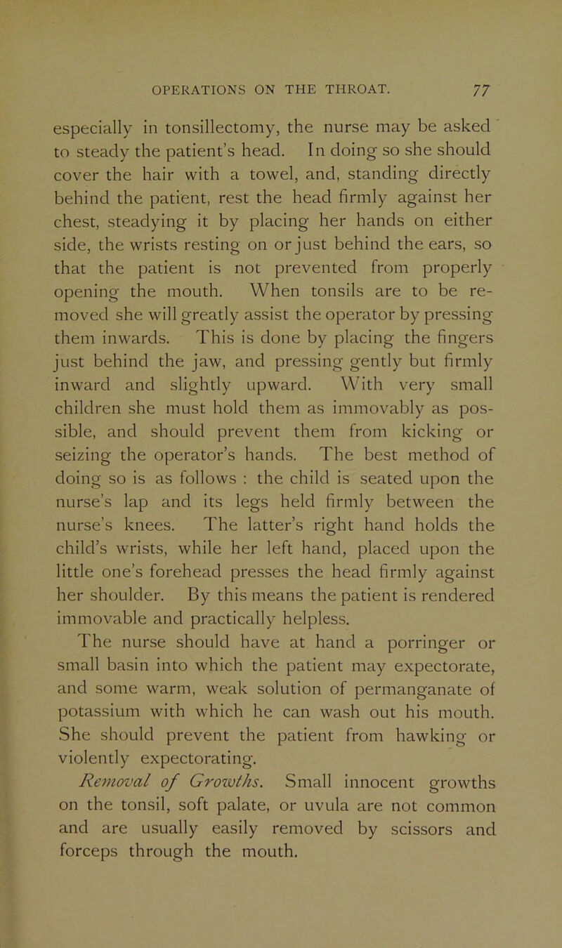 especially in tonsillectomy, the nurse may be asked to steady the patient’s head. In doing so she should cover the hair with a towel, and, standing directly behind the patient, rest the head firmly against her chest, steadying it by placing her hands on either side, the wrists resting on or just behind the ears, so that the patient is not prevented from properly opening the mouth. When tonsils are to be re- moved she will greatly assist the operator by pressing them inwards. This is done by placing the fingers just behind the jaw, and pressing gently but firmly inward and slightly upward. With very small children she must hold them as immovably as pos- sible, and should prevent them from kicking or seizing the operator’s hands. The best method of doing so is as follows : the child is seated upon the nurse’s lap and its legs held firmly between the nurse’s knees. The latter’s right hand holds the child’s wrists, while her left hand, placed upon the little one’s forehead presses the head firmly against her shoulder. By this means the patient is rendered immovable and practically helpless. The nurse should have at hand a porringer or small basin into which the patient may expectorate, and some warm, weak solution of permanganate of potassium with which he can wash out his mouth. She should prevent the patient from hawking or violently expectorating. Removal of Grovoths. Small innocent growths on the tonsil, soft palate, or uvula are not common and are usually easily removed by scissors and forceps through the mouth.