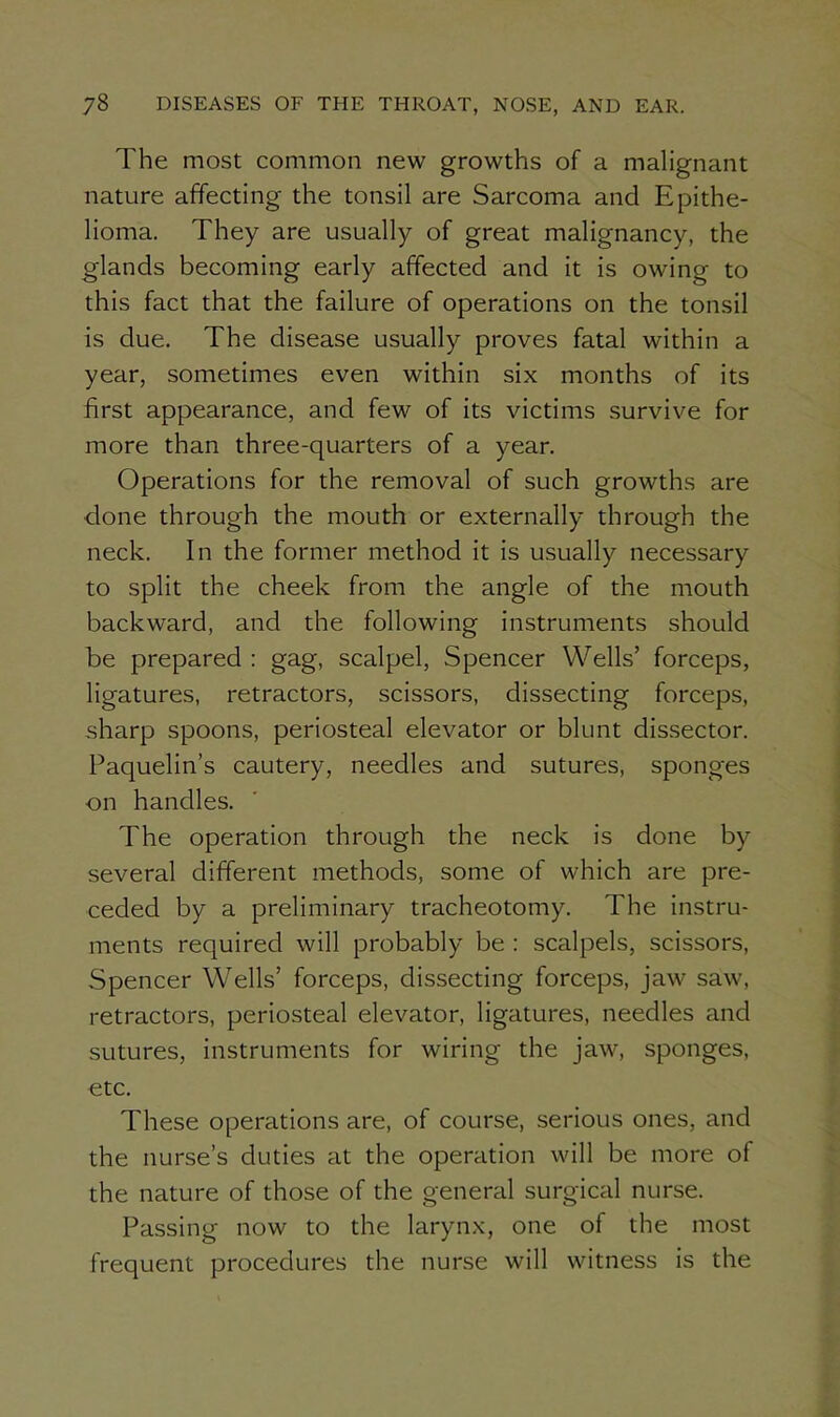 The most common new growths of a malignant nature affecting the tonsil are Sarcoma and Epithe- lioma. They are usually of great malignancy, the glands becoming early affected and it is owing to this fact that the failure of operations on the tonsil is due. The disease usually proves fatal within a year, sometimes even within six months of its first appearance, and few of its victims survive for more than three-quarters of a year. Operations for the removal of such growths are done through the mouth or externally through the neck. In the former method it is usually necessary to split the cheek from the angle of the mouth backward, and the following instruments should be prepared: gag, scalpel, Spencer Wells’ forceps, ligatures, retractors, scissors, dissecting forceps, sharp spoons, periosteal elevator or blunt dissector. Paquelin’s cautery, needles and sutures, sponges on handles. The operation through the neck is done by several different methods, some of which are pre- ceded by a preliminary tracheotomy. The instru- ments required will probably be : scalpels, scissors, Spencer Wells’ forceps, dissecting forceps, jaw saw, retractors, periosteal elevator, ligatures, needles and sutures, instruments for wiring the jaw, sponges, etc. These operations are, of course, serious ones, and the nurse’s duties at the operation will be more of the nature of those of the general surgical nurse. Passing now to the larynx, one of the most frequent procedures the nurse will witness is the