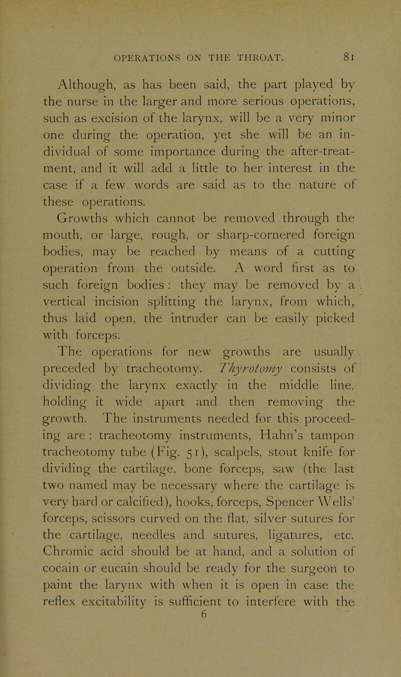 Although, as has been said, the part played by the nurse in the larger and more serious operations, such as excision of the larynx, will be a very minor one during the operation, yet she will be an in- dividual of some importance during the after-treat- ment, and it will add a little to her interest in the case if a few words are said as to the nature of these operations. Growths which cannot be removed through the mouth, or large, rough, or sharp-cornered foreign bodies, may be reached by means of a cutting operation from the outside. A word first as to such foreign bodies : they may be removed by a vertical incision splitting the larynx, from which, thus laid open, the intruder can be easily picked with forceps. The operations for new growths are usually preceded by tracheotomy. Thyrotomy consists of dividing the larynx exactly in the middle line, holding it wide apart and then removing the growth. The instruments needed for this proceed- ing are : tracheotomy instruments, Hahn’s tampon tracheotomy tube (Fig. 51), scalpels, stout knife for dividing the cartilage, bone forceps, saw (the last two named may be necessary where the cartilage is very hard or calcified), hooks, forceps, Spencer Wells’ forceps, scissors curved on the flat, silver sutures for the cartilage, needles and sutures, ligatures, etc. Chromic acid should be at hand, and a solution of cocain or eucain should be ready for the surgeon to paint the larynx with when it is open in case the reflex excitability is sufficient to interfere with the 6