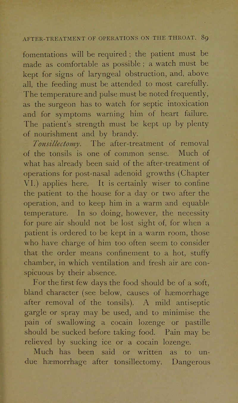 fomentations will be required ; the patient must be made as comfortable as possible ; a watch must be kept for signs of laryngeal obstruction, and, above all, the feeding must be attended to most carefully. The temperature and pulse must be noted frequently, as the surgeon has to watch for septic intoxication and for symptoms warning him of heart failure. The patient’s strength must be kept up by plenty of nourishment and by brandy. Tonsillectomy. The after-treatment of removal of the tonsils is one of common sense. Much of what has already been said of the after-treatment of operations for post-nasal adenoid growths (Chapter VI.) applies here. It is certainly wiser to confine the patient to the house for a day or two after the operation, and to keep him in a warm and equable temperature. In so doing, however, the necessity for pure air should not be lost sight of, for when a patient is ordered to be kept in a warm room, those who have charge of him too often seem to consider that the order means confinement to a hot, stuffy chamber, in which ventilation and fresh air are con- spicuous by their absence. For the first few days the food should be of a soft, bland character (see below, causes of hmmorrhage after removal of the tonsils). A mild antiseptic gargle or spray may be used, and to minimise the pain of swallowing a cocain lozenge or pastille should be sucked before taking food. Pain may be relieved by sucking ice or a cocain lozenge. Much has been said or written as to un- due haemorrhage after tonsillectomy. Dangerous