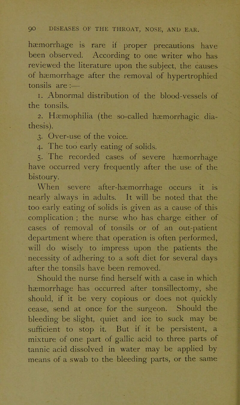 haemorrhage is rare if proper precautions have been observed. According to one writer who has reviewed the literature upon the subject, the causes of haemorrhage after the removal of hypertrophied tonsils are :— 1. Abnormal distribution of the blood-vessels of the tonsils. 2. Haemophilia (the so-called haemorrhagic dia- thesis). 3. Over-use of the voice. 4. The too early eating of solids. 5. The recorded cases of severe haemorrhage have occurred very frequently after the use of the bistoury. When severe after-haemorrhage occurs it is nearly always in adults. It wall be noted that the too early eating of solids is given as a cause of this complication ; the nurse who has charge either of cases of removal of tonsils or of an out-patient department where that operation is often performed, will do wisely to impress upon the patients the necessity of adhering to a soft diet for several days after the tonsils have been removed. Should the nurse find herself with a case in which haemorrhage has occurred after tonsillectomy, she should, if it be very copious or does not quickly cease, send at once for the surgeon. Should the bleeding be slight, quiet and ice to suck may be sufficient to stop it. But if it be persistent, a mixture of one part of gallic acid to three parts of tannic acid dissolved in water may be applied by means of a swab to the bleeding parts, or the same