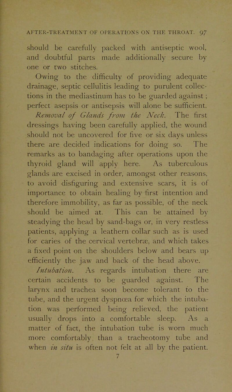 should be carefully packed with antiseptic wool, and doubtful parts made additionally secure by one or two stitches. Owing to the difficulty of providing adequate drainage, septic cellulitis leading to purulent collec- tions in the mediastinum has to be guarded against; perfect asepsis or antisepsis will alone be sufficient. Removal of Glands from the Neck. The first dressings having been carefully applied, the wound should not be uncovered for five or six days unless there are decided indications for doing so. The remarks as to bandaging after operations upon the thyroid gland will apply here. As tuberculous glands are excised in order, amongst other reasons, to avoid disfiguring and extensive scars, it is of importance to obtain healing by first intention and therefore immobility, as far as possible, of the neck should be aimed at. This can be attained by steadying the head by sand-bags or, in very restless patients, applying a leathern collar such as is used for caries of the cervical vertebrae, and which takes a fixed point on the shoulders below and bears up efficiently the jaw and back of the head above. Intubation. As regards intubation there are certain accidents to be guarded against. The larynx and trachea soon become tolerant to the tube, and the urgent dyspnoea for which the intuba- tion was performed being relieved, the patient usually drops into a comfortable sleep. As a matter of fact, the intubation tube is worn much more comfortably than a tracheotomy tube and when in sitti is often not felt at all by the patient. 7