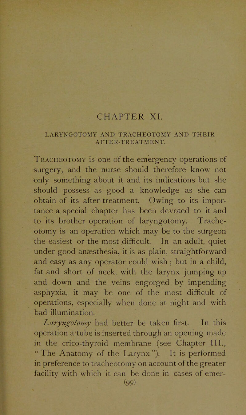 CHAPTER XI. LARYNGOTOMY AND TRACHEOTOMY AND THEIR AFTER-TREATMENT. Tracheotomy is one of the emergency operations of surgery, and the nurse should therefore know not only something about it and its indications but she should possess as good a knowledge as she can obtain of its after-treatment. Owing to its impor- tance a special chapter has been devoted to it and to its brother operation of laryngotomy. Trache- otomy is an operation which may be to the surgeon the easiest or the most difficult. In an adult, quiet under good anaesthesia, it is as plain, straightforward and easy as any operator could wish ; but in a child, fat and short of neck, with the larynx jumping up and down and the veins engorged by impending asphyxia, it may be one of the most difficult of operations, especially when done at night and with bad illumination. Laryngotomy had better be taken first. In this operation a tube is inserted through an opening made in the crico-thyroid membrane (see Chapter III., “The Anatomy of the Larynx”). It is performed in preference to tracheotomy on account of the greater facility with which it can be done in cases of erner-