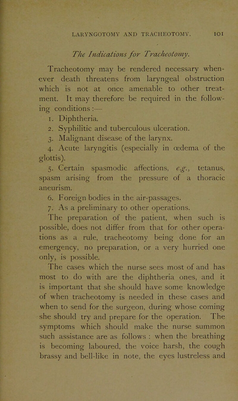 The Indications for Tracheotomy. Tracheotomy may be rendered necessary when- ever death threatens from laryngeal obstruction which is not at once amenable to other treat- ment. It may therefore be required in the follow- ing conditions :— 1. Diphtheria. 2. Syphilitic and tuberculous ulceration. 3. Malignant disease of the larynx. 4. Acute laryngitis, (especially in oedema of the glottis). 5. Certain spasmodic affections, e.g., tetanus, spasm arising from the pressure of a thoracic aneurism. 6. Foreign bodies in the air-passages. 7. As a preliminary to other operations. The preparation of the patient, when such is possible, does not differ from that for other opera- tions as a rule, tracheotomy being done for an emergency, no preparation, or a very hurried one only, is possible. The cases which the nurse sees most of and has most to do with are the diphtheria ones, and it is important that she should have some knowledge of when tracheotomv is needed in these cases and j when to send for the surgeon, during whose coming she should try and prepare for the operation. The symptoms which should make the nurse summon such assistance are as follows : when the breathing is becoming laboured, the voice harsh, the cough brassy and bell-like in note, the eyes lustreless and