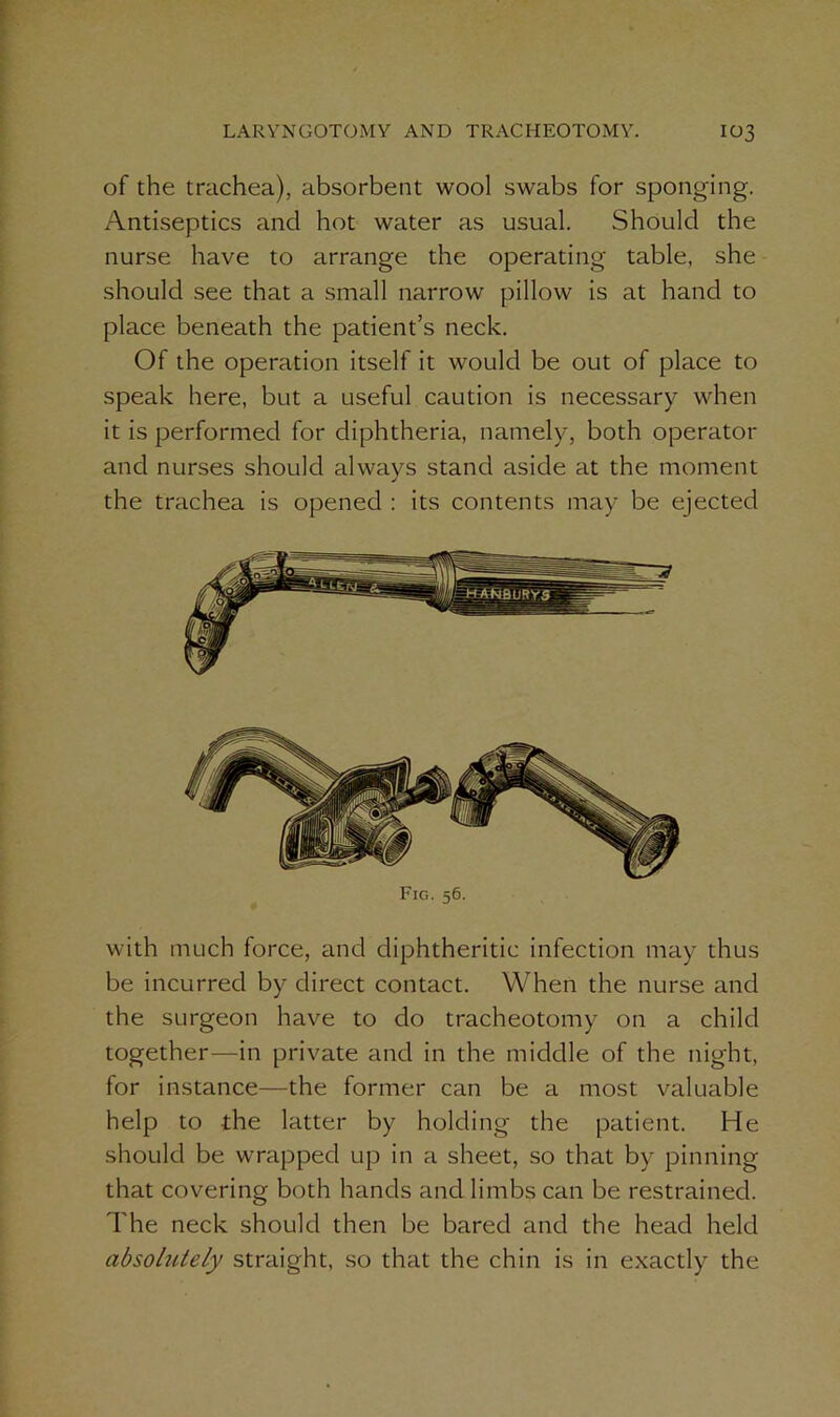 of the trachea), absorbent wool swabs for sponging. Antiseptics and hot water as usual. Should the nurse have to arrange the operating table, she should see that a small narrow pillow is at hand to place beneath the patient’s neck. Of the operation itself it would be out of place to speak here, but a useful caution is necessary when it is performed for diphtheria, namely, both operator and nurses should always stand aside at the moment the trachea is opened : its contents may be ejected Fig. 56. with much force, and diphtheritic infection may thus be incurred by direct contact. When the nurse and the surgeon have to do tracheotomy on a child together—in private and in the middle of the night, for instance—the former can be a most valuable help to the latter by holding the patient. He should be wrapped up in a sheet, so that by pinning that covering both hands and limbs can be restrained. The neck should then be bared and the head held absolutely straight, so that the chin is in exactly the