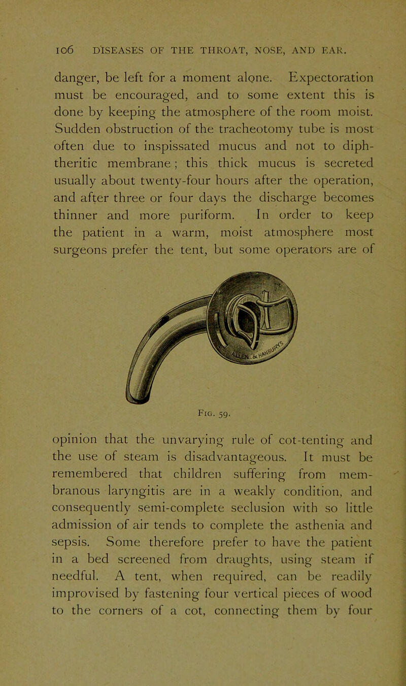 danger, be left for a moment alone. Expectoration must be encouraged, and to some extent this is done by keeping the atmosphere of the room moist. Sudden obstruction of the tracheotomy tube is most often due to inspissated mucus and not to diph- theritic membrane; this thick mucus is secreted usually about twenty-four hours after the operation, and after three or four days the discharge becomes thinner and more puriform. In order to keep the patient in a warm, moist atmosphere most surgeons prefer the tent, but some operators are of Fig. 59. opinion that the unvarying rule of cot-tenting and the use of steam is disadvantageous. It must be remembered that children suffering from mem- branous laryngitis are in a weakly condition, and consequently semi-complete seclusion with so little admission of air tends to complete the asthenia and sepsis. Some therefore prefer to have the patient in a bed screened from draughts, using steam if needful. A tent, when required, can be readily improvised by fastening four vertical pieces of wood to the corners of a cot, connecting them by four