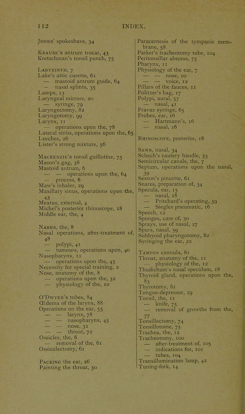 Jones’ spokeshave, 34 Krause’s antrum trocar, 43 Kretschman’s tonsil punch, 75 Labyrinth, 7 Lake’s attic curette, 61 — mastoid antrum guide, 64 — nasal splints, 35 Lamps, 13 Laryngeal mirrors, 20 — syringe, 79 Laryngectomy, 82 Laryngotorny, gg Larynx, 11 •— operations upon the, 78 Lateral sinus, operations upon the, 65 Leeches, 26 Lister’s strong mixture, 56 Mackenzie’s tonsil guillotine, 75 Mason’s gag, 38 Mastoid antrum, 6 — — operations upon the, 64 — process, 6 Maw’s inhaler, 29 Maxillary sinus, operations upon the, 43 Meatus, external, 4 Michel’s posterior rhinoscope, 18 Middle ear, the, 4 Nares, the, 8 Nasal operations, after-treatment of, 48 — polypi, 41 — tumours, operations upon, 40 Nasopharynx, n — operations upon the, 45 Necessity for special training, 2 Nose, anatomy of the, 8 — operations upon the, 32 — physiology of the, 10 O’Dwyer’s tubes, 84 CEderna of the larynx, 88 Operations on the ear, 53 — — larynx, 78 — — nasopharynx, 45 — — nose, 32 — — throat, 72 Ossicles, the, 6 — removal of the, 61 Ossiculectomy, 61 Packing the ear, 26 Painting the throat, 30 Paracentesis of the tympanic mem- brane, 58 Parker’s tracheotomy tube, 104 Peritonsillar abscess, 75 Pharynx, 11 Physiology of the ear, 7 — — nose, 10 — — voice, 12 Pillars of the fauces, 11 Politzer’s bag, 17 Polypi, aural, 57 — nasal, 41 Pravaz syringe, 65 Probes, ear, 16 — Hartmann’s, 16 — nasal, 16 Rhinoscope, posterior, 18 Saws, nasal, 34 Schech’s cautery handle, 33 Semicircular canals, the, 7 Septum, operations upon the nasal, 39 Sexton’s pincette, 61 Snares, preparation of, 34 Specula, ear, 15 — nasal, 18 — Pritchard’s operating, 59 — Siegles pneumatic, 16 Speech, 12 Sponges, care of, 30 Sprays, use of nasal, 27 Spurs, nasal, 39 Subhyoid pharyngotomy, 82 Syringing the ear, g2 Tampon cannula, 81 Throat, anatomy of the, 11 — physiology of the, 12 Thudichum’s nasal speculum, 18 Thyroid gland, operations upon the, 83 Thyrotomy, 81 Tongue-depressor, 19 Tonsil, the, 11 — knife, 75 — removal of growths from the, 77 Tonsillectomy, 74 Tonsillotome, 75 Trachea, the, 12 Tracheotomy, 100 — after-treatment of, 105 — indications for, 101 — tubes, 104 Transillumination lamp, 42 Tuning-fork, 14