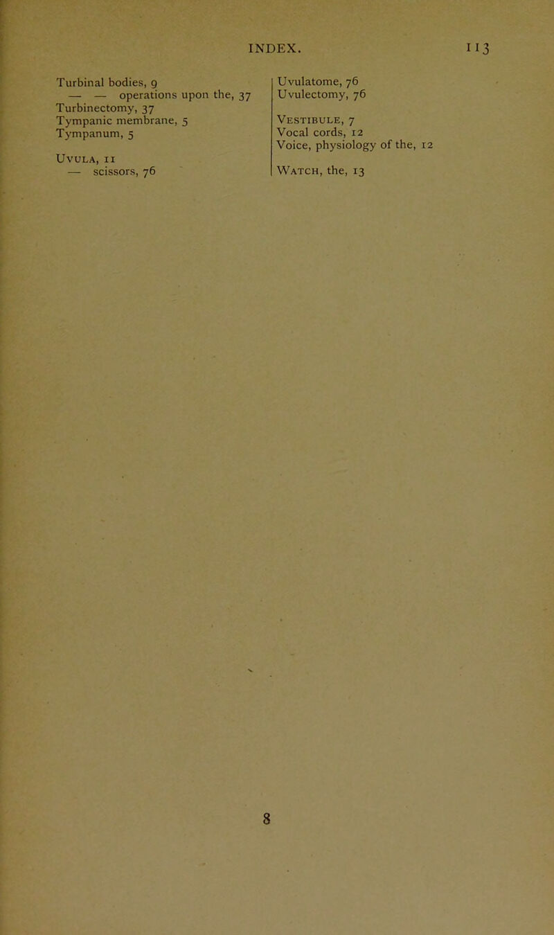 Turbinal bodies, 9 — — operations upon the, 37 Uvulatome, 76 Uvulectomy, 76 Turbinectomy, 37 Tympanic membrane, 5 Tympanum, 5 Uvula, ii Vestibule, 7 Vocal cords, 12 Voice, physiology of the, 12 — scissors, 76 Watch, the, 13
