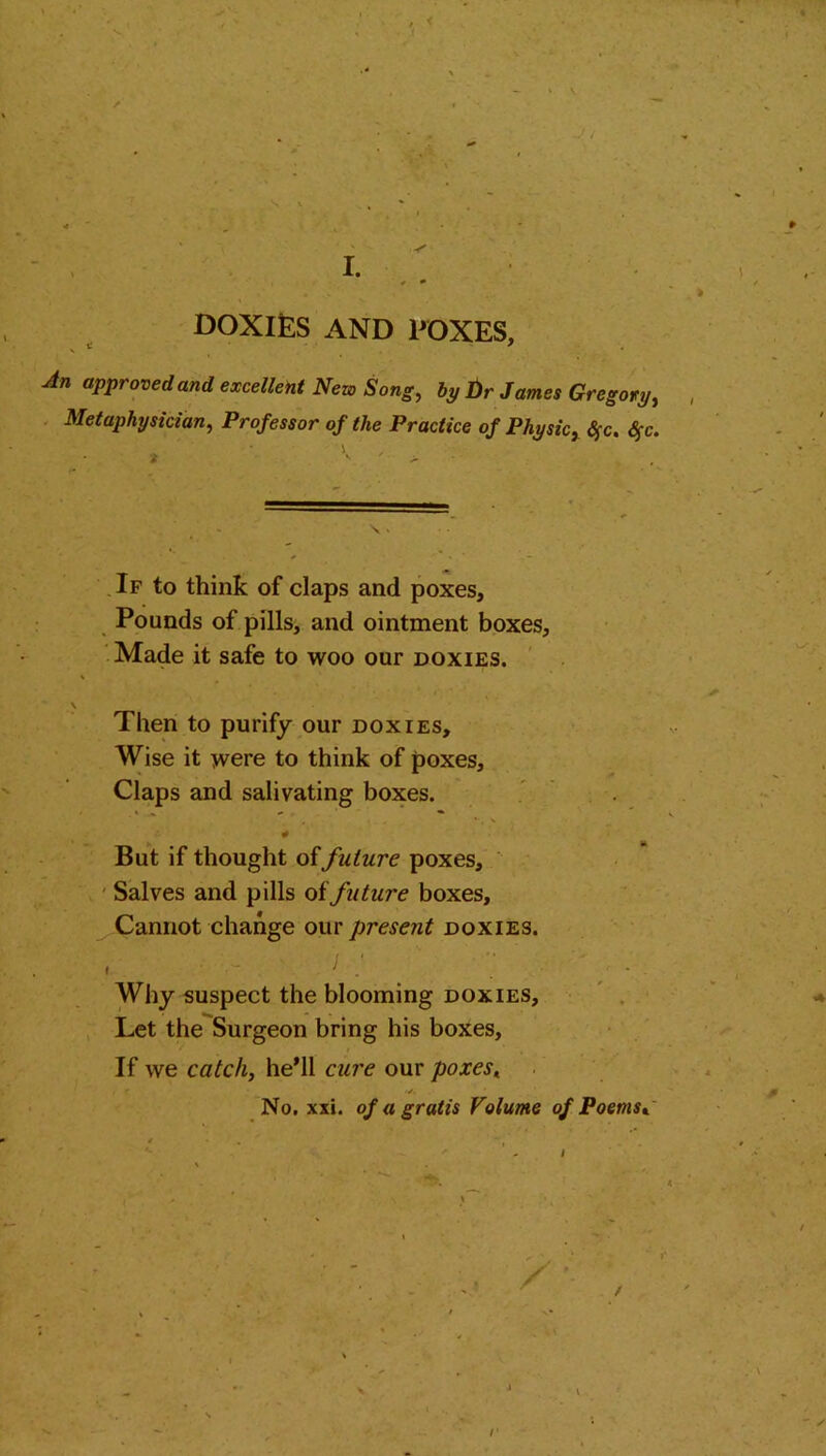 DOXIES AND POXES, An approved and excellent New Song, bp t)r James Gregory, Metaphysician, Professor of the Practice of Physic, Sfc. $c. * K ' > If to think of claps and poxes. Pounds of pills, and ointment boxes, Made it safe to woo our doxies. , i.* ‘- * - • \ Then to purify our doxies. Wise it were to think of poxes. Claps and salivating boxes. # But if thought offuture poxes. Salves and pills offuture boxes. Cannot change our present doxies. I i . ' • • I ' . . ' • Why suspect the blooming doxies. Let the Surgeon bring his boxes. If we catch, he’ll cure our poxes, , r <✓. No. xxi. of a gratis Volume of Poems,.