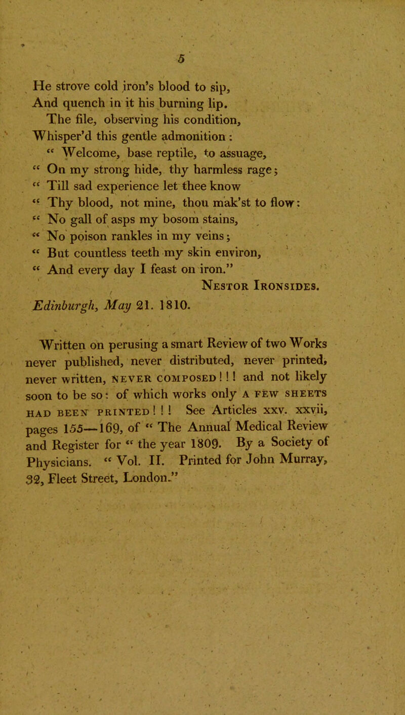 5 He strove cold iron’s blood to sip. And quench in it his burning lip. The file, observing his condition. Whisper’d this gentle admonition : “ Welcome, base reptile, to assuage, “ On my strong hide, thy harmless rage; “ Till sad experience let thee know “ Thy blood, not mine, thou mak’st to flow : £C No gall of asps my bosom stains,  No poison rankles in my veins; <c But countless teeth my skin environ, “ And every day I feast on iron.” Nestor Ironsides. Edinburgh, May 21. 1810. * / %. Written on perusing a smart Review of two Works never published, never distributed, never printed, never written, Never composed! !! and not likely soon to be so: of which works only a few sheets had been printed ! ! ! See Articles xxv. xxvii, pages 155—169, of “ The Annual Medical Review and Register for « the year 1809. By a Society of Physicians. “ Vol. II. Printed for John Murray, 32, Fleet Street, London.”
