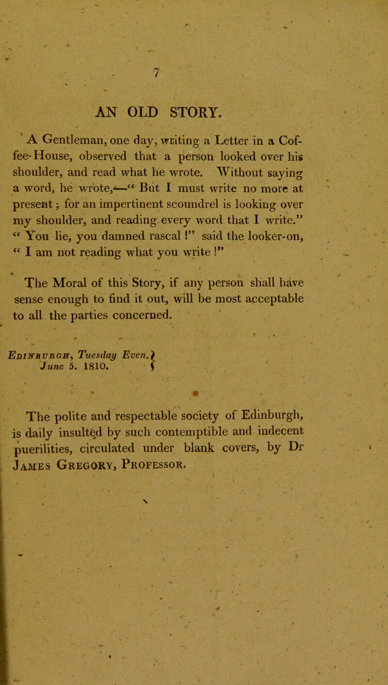 X 7 \ ' AN OLD STORY. A Gentleman, one day, writing a Letter in a Cof- fee- House, observed that a person looked over his shoulder, and read what he wrote. Without saying a word, he wrote,-—“ But I must write no more at present; for an impertinent scoundrel is looking over my shoulder, and reading every word that I write.” <c You lie, you damned rascal!” said the looker-on, <c I am not reading what you write !” » The Moral of this Story, if any person shall have sense enough to find it out, will be most acceptable to all the parties concerned. Edinburgh, Tuesday Even.\ June 5. 1810. j / * • \ The polite and respectable society of Edinburgh, is daily insulted by such contemptible and indecent puerilities, circulated under blank covers, by Dr James Gregory, Professor.