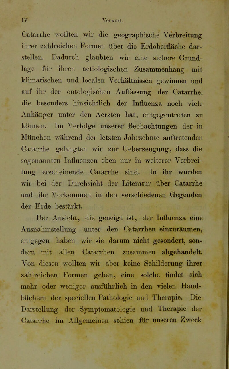 Catarrlie wollten wir die geographische Verbreitung ihrer zahlreichen Formen über die Erdoberfläche dar- stellen. Dadurch glaubten wir eine sichere Grund- lage für ihren aetiologischen Zusammenhang mit klimatischen und localen Verhältnissen gewinnen und auf ihr der ontologischen Auffassung der Catarrlie, die besonders hinsichtlich der Influenza noch viele Anhänger unter den Aerzten hat, entgegentreten zu können. Im Verfolge unserer Beobachtungen der in München während der letzten Jahrzehnte auftretenden Catarrhe gelangten wir zur Ueberzeugung, dass die sogenannten Influenzen eben nur in weiterer Verbrei- tung erscheinende Catarrhe sind. In ihr wurden wir bei der Durchsicht der Literatur über Catarrhe und ihr Vorkommen in den verschiedenen Gegenden der Erde bestärkt. Der Ansicht, die geneigt ist, der Influenza eine Ausnahmstellung unter den Catarrhen einzuräumen, entgegen haben wir sie darum nicht gesondert, son- dern mit allen Catarrhen zusammen abgehandelt. Von diesen wollten wir aber keine Schilderung ihrer zahlreichen Formen geben, eine solche findet sich mehr oder weniger ausführlich in den vielen Hand- büchern der speciellen Pathologie und Therapie. Die Darstellung der Symptomatologie und Therapie der Catarrhe im Allgemeinen schien tlir unseren Zweck