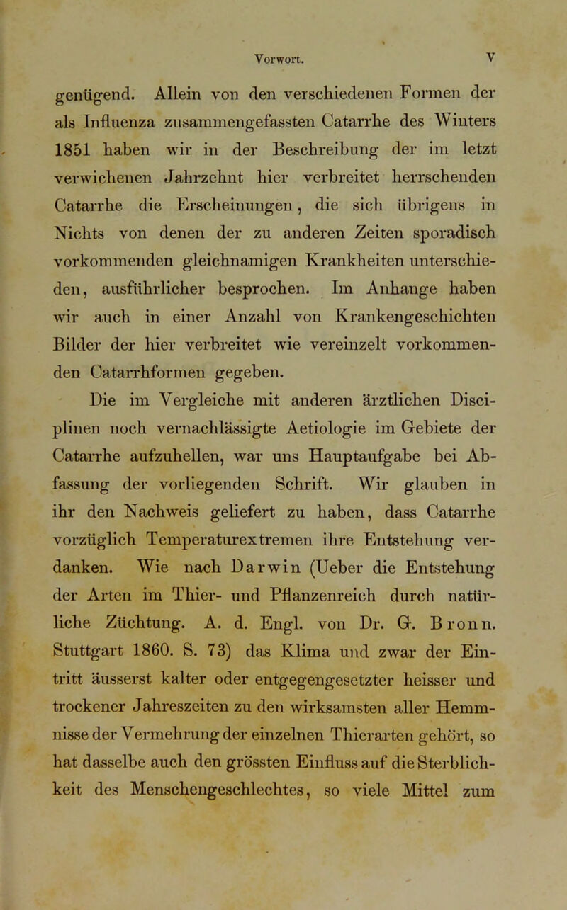 genügend. Allein von den verschiedenen Formen der als Influenza zusammengefassten Catarrhe des Winters 1851 haben wir in der Beschreibung der im letzt verwichenen Jahrzehnt hier verbreitet herrschenden Catarrhe die Erscheinungen, die sich übrigens in Nichts von denen der zu anderen Zeiten sporadisch vorkommenden gleichnamigen Krankheiten unterschie- den , ausführlicher besprochen. Im Anhänge haben wir auch in einer Anzahl von Krankengeschichten Bilder der hier verbreitet wie vereinzelt vorkommen- den Catarrhformen gegeben. Die im Vergleiche mit anderen ärztlichen Disci- plinen noch vernachlässigte Aetiologie im Gebiete der Catarrhe aufzuhellen, war uns Hauptaufgabe bei Ab- fassung der vorliegenden Schrift. Wir glauben in ihr den Nachweis geliefert zu haben, dass Catarrhe vorzüglich Temperaturextremen ihre Entstehung ver- danken. Wie nach Darwin (Ueber die Entstehung der Arten im Thier- und Pflanzenreich durch natür- liche Züchtung. A. d. Engl, von Dr. G. Bronn. Stuttgart 1860. S. 73) das Klima und zwar der Ein- tritt äusserst kalter oder entgegengesetzter heisser und trockener Jahreszeiten zu den wirksamsten aller Hemm- nisse der Vermehrung der einzelnen Thierarten gehört, so hat dasselbe auch den grössten Einfluss auf die Sterblich- keit des Menschengeschlechtes, so viele Mittel zum