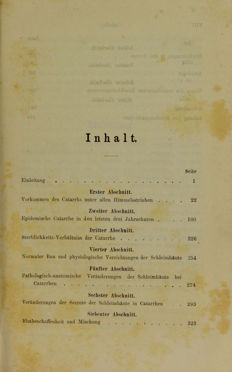 Inhalt. Seite Einleitung 1 Erster Abschnitt, Vorkommen des Catarrhs unter allen Himmelsstrichen .... 22 Zweiter Abschnitt. Epidemische Catarrhe in den letzten drei .Jahrzehnten , . . 100 Dritter Abschnitt. Sterhlichkeits-VerhUltniss der Catarrhe 226 Vierter Ab,schnitt. Normaler Bau und physiologische Verrichtungen der Schleimhäute 254 Fünfter Abschnitt. Pathologisch-anatomische Veränderungen der Schleimhäute bei Catarrhen 274 Sechster Abschnitt. Veränderungen der Secrete der Schleimhäute in Catarrhen . . 293 Siebenter Abschnitt. Blutbeschaffenheit und Mischung 323