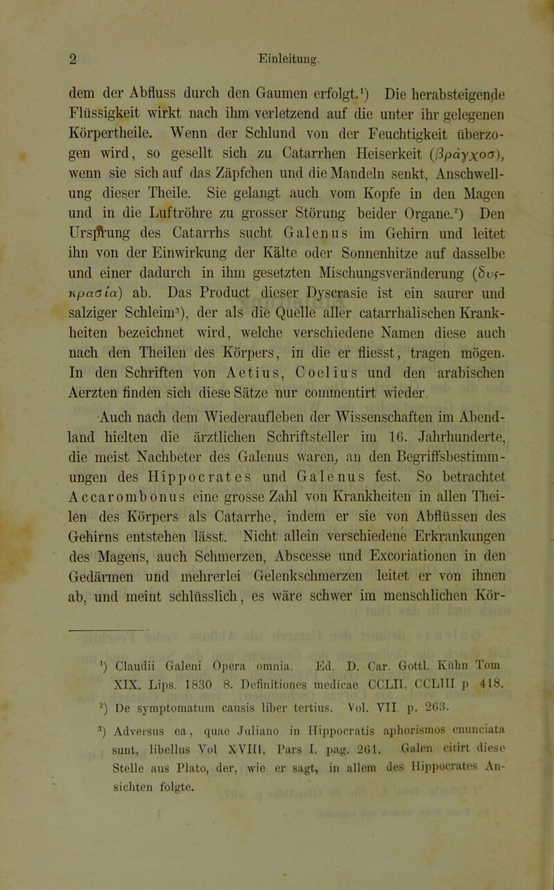 dem der Abfluss durch den Gaumen erfolgt.') Die herabsteigende Flüssigkeit wirkt nach ihm verletzend auf die unter ihr gelegenen Körpertheile. Wenn der Schlund von der Feuchtigkeit überzo- gen wird, so gesellt sich zu Catarrhen Heiserkeit (ßpdyxoa), wenn sie sich auf das Zäpfchen und die Mandeln senkt, Anschwell- ung dieser Theile. Sie gelangt auch vom Kopfe in den Magen und in die Luftröhre zu grosser Störung beider Organe.0 Den Urs]11‘ung des Catarrhs sucht Galenus im Gehirn und leitet ihn von der Einwirkung der Kälte oder Sonnenhitze auf dasselbe und einer dadurch in ihm gesetzten Mischungsveränderung (§uf- KpaöCa) ab. Das Product dieser Dyscrasie ist ein saurer und salziger Schleim^), der als die Quelle aller catarrhalischen Krank- heiten bezeichnet wird, welche verschiedene Namen diese auch nach den Theileu des Körpers, in die er fliesst, tragen mögen. In den Schriften von Aetius, Coelius und den arabischen Aerzten finden sich diese Sätze nur commentirt wieder. Auch nach dem Wiederaufleben der Wissenschaften im Abend- land hielten die ärztlichen Schriftsteller im 16. Jahrhunderte, die meist Nachbeter des Galenus waren^ an den Begriffsbestimm- ungen des Hippocrates und Galenus fest. So betrachtet Accarombonus eine grosse Zahl von Krankheiten in allen Thei- len des Körpers als Catarrhe, indem er sie von Abflüssen des Gehirns entstehen lässt. Nicht allein verschiedene Erkrankungen des Magens, auch Schmerzen, Abscesse und Exeoriationen in den Gedärmen und mehrerlei Gelenkschmerzen leitet er von ihnen ab, und meint schlüsslich, es wäre schwer im menschlichen Kör- ') Claudii Galeui Opera omiiia. Ed. D. Car. Gottl. Külin Tom XIX. Lips. 18.30 8. Defiiiitioncs medicae CCLIl. CCLUI p 418. De symptomatiim causis lilter tertius. Vol. VII p. 203. Adversus ea, quae .Iiiliano in Ilipporratis apliorismos emmciata sunt, libellus Vol XVIIl. l’ars I. j)a<;. 201. Galen citirt diese Stelle ans Plato, der, wie er sagt, in altem des Hippocrates An- sichten folgte.