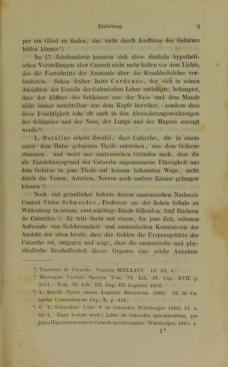 per ein Glied zu finden, das nicht durch Ausflüsse des Gehirnes leiden könnte.’) Iin 17. Jahrhunderte konnten sich diese dunkeln hypotheti- schen Vorstellungen über Catarrh nicht mehr halten vor dem Lichte, das die Fortschritte der Anatomie über die Krankheitslehre ver- breiteten. Schon früher hatte Cardanus, der sich in seinen Ansichten der Fesseln der Galenischen Lehre entledigte, behauptet, dass der Abfluss des Schleimes aus der Nase und dem Munde nicht immer unmittelbar aus dem Kopfe herrührc, sondern dass diese Feuchtigkeit sehr oft auch in den Absonderungswerkzeugen des Schlundes und der Nase, der Lunge und des Magens erzeugt werde.®) L. Botallus erhebt Zweifel, dass Catarrhe, die in*einem unter dem Halse gelegenen Theile entstehen, aus dem Gehirne stammen , und weist aus anatomischen Gründen nach, dass die als Entstehungsgrund der Catarrhe angenommene Flüssigkeit aus dem Gehirne in jene Theile auf keinem bekannten Wege, nicht durch die Venen, Arterien, Nerven noch andere Räume gelangen können ’) Noch viel gründlicher lieferte diesen anatomischen Nachweis Conrad Victor Schneider, Professor an der hohen Schule zu Wittenberg in seinen, zwei mächtige Bände füllenden, fünf Büchern de Catarrhis.G Er tritt darin mit einem, für jene Zeit, seltenen Aufwande von Gelehrsamkeit und anatomischen Kenntnissen der Ansicht der alten Aerzte, dass das Gehirn die Urspi'ungstätte der Catarrhe sei, entgegen und zeigt, dass die anatomische und i)hy- sikalische Beschaffenheit dieses Organes eine solche Annahme ') Tractatus de Catarrlio. \’enetiis MDXXXVI. 12 fol. (j. -) llicronymi Cardani Operuiii Tom. VI. Lil). IV. Cap. XVII. p. 2081. Tom. IX Lib. III. Cap, III Lugdiiiii 1G03. ’) L. Botalli Opera omnia Liigdiini Batavonim 1060. 12. de Ca- tarrlio Commentarius Cap. X, p 431. “) C V. Scliiieideri Libri V de Catarrhis Wittebergae 1000, 01 u. 02 4. Dazu kommt iiocli : Liber de Catarrhis sjiecialissimus, ctuo juxtallipocratemseptemCatarrbipeilractantur Wittel)ergae. 1001. 4. 1*