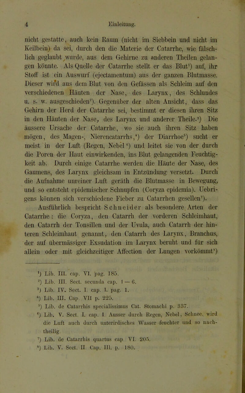 nicht gestatte, auch kein Raum (nicht im Siebbein und nicht im Keilbein) da sei, durch den die Materie der Catarrhe, wie fälsch- lich geglaubt ^wurde, aus dem Geliirne zu anderen Theilen gelan- gen könnte. Als Quelle der Catarrhe stellt er das Blut’) auf, ihr Stoff ist ein Auswurf (ejectamentum) aus der ganzen Blutmasse. Dieser wiiM aus dem Blut von den Gefässen als Schleim auf den verschiedenen Häuten der Nase, des Larynx, des Schlundes u. s. w. ausgeschieden'O. Gegenüber der alten Ansicht, dass das Gehirn der Herd der Catarrhe sei, bestinnnt er diesen ihren Sitz in den Häuten der Nase, des Larynx und anderer Theile.Q Die äussere Ursache der Catarrhe, wo sie auch ihren Sitz haben mögen, des Magen-, Nierencatarrhs,Q der Diarrhoe*) sucht er meist in der Luft (Regen, Nebel Q und leitet sie von der durch die Poren der Haut einwirkenden, ins Blut gelangenden Feuchtig- keit ab. Durch einige Catarrhe werden die Häute der Nase, des Gaumens, des Larynx gleichsam in Entzündung versetzt. Durch die Aufnalmie unreiner Luft geräth die Blutmasse in Bewegung, und so entsteht epidemischer Schnupfen (Coryza epidemia). üebri- gens können sich verschiedene Fieber zu Catarrhen gesellen’). Ausführlich bespricht Schneider als besondere,Arten der Catarrhe: die Coryza, den Catarrh der vorderen Schleimhaut, den Catarrh der Tonsillen und der Uvula, auch Catarrh der hin- teren Schleimhaut genannt, den Catarrh des Larynx, Branchus, der auf übermässiger Exsudation im Larynx beruht und für sich allein oder mit gleichzeitiger Affection der Lungen vorkömmt’') ’J Lib. III. cap. VI. pag. 185. '^) Lib. III. Sect. secuncla cap. I — G. Lib. IV. Sect. 1. cap. I. pag. 1. “) Lib. III. Cap. VH p. 225. Lib. de Catarrhis specialissimus Cat. Stomaclü p. 337. *'’) Lib. V. Sect. I. caj). I. Ausser durcli Regen, Nebel, Schnee, wird die Luft auch durch unterirdisches Wasser feuchter und so uach- theilig. ’) Lib. de Catarrhis quartus cap VI. 20r). ‘) Lib. V. Sect. II. Cap. 111. p. 180.