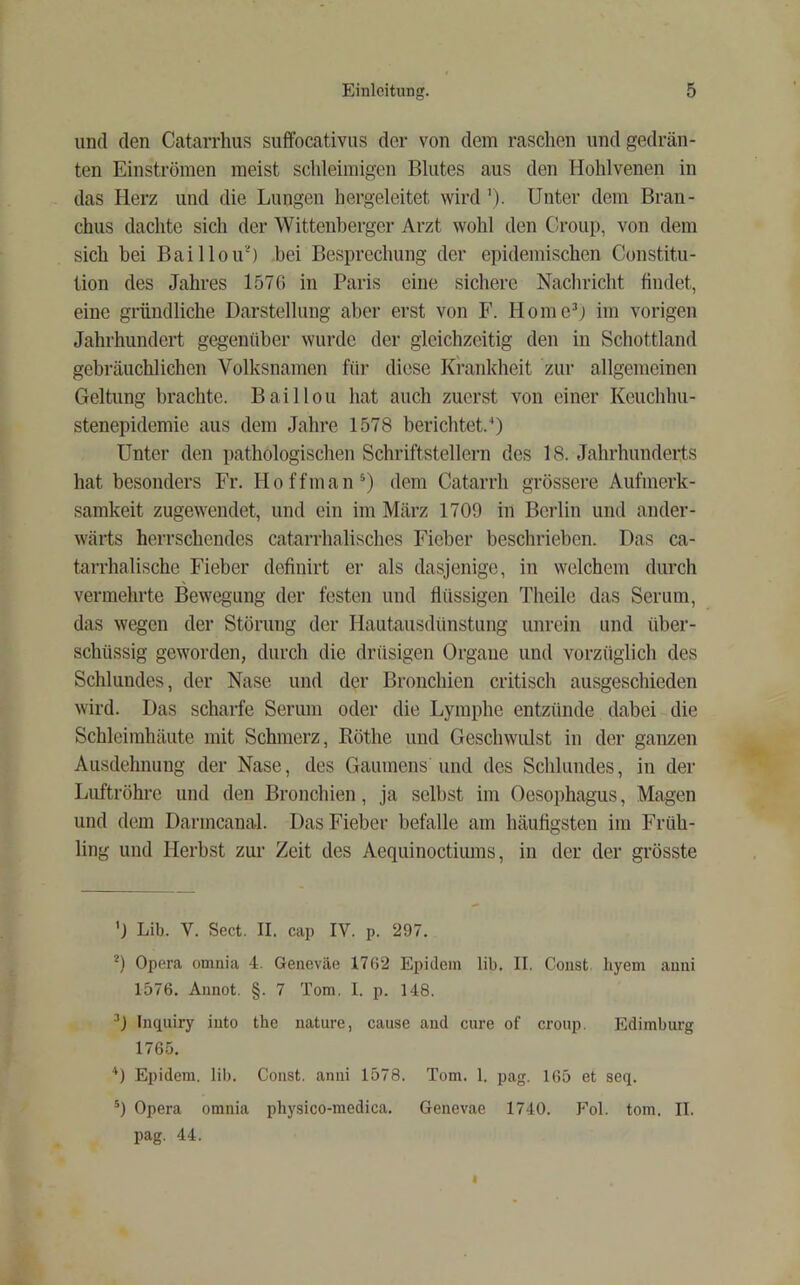 und den Catarrhus suffocativiis der von dem raschen und gedräu- ten Einströmen meist schleimigen Blutes aus den Hohlvenen in das Herz und die Lungen hergeleitet wirdUnter dem Bran- chus dachte sich der Wittenberger Arzt wohl den Croup, von dem sich bei Baillou’^) bei Besprechung der epidemischen Constitu- tion des Jahres 1576 in Paris eine sichere Nachricht findet, eine gründliche Darstellung aber erst von F. HomeD im vorigen Jahrhundert gegenüber wurde der gleichzeitig den in Schottland gebräuchlichen Volksnamen für diese Krankheit zur allgemeinen Geltung brachte. Baillou hat auch zuerst von einer Keuchhu- stenepidemie aus dem Jahre 1578 berichtet.^ Unter den pathologischen Schriftstellern des 18. Jahrhunderts hat besonders Fr. Hoffman^) dem Catarrh grössere Aufmerk- samkeit zugewendet, und ein im März 1709 in Berlin und ander- wärts herrschendes catarrhalisches Fieber beschrieben. Das ca- tarrhalische Fieber definirt er als dasjenige, in welchem durch vermehrte Bewegung der festen und flüssigen Theile das Serum, das wegen der Störung der Hautausdünstung unrein und über- schüssig geworden, durch die drüsigen Organe und vorzüglich des Schlundes, der Nase und der Bronchien critisch ausgeschieden wird. Das scharfe Serum oder die Lymphe entzünde dabei die Schleimhäute mit Schmerz, Röthe und Geschwulst iu der ganzen Ausdehnung der Nase, des Gaumens und des Schlundes, in der Luftröhre und den Bronchien, ja selbst im Oesophagus, Magen und dem Darmcanal. Das Fieber befalle am häufigsten im Früh- ling und Herbst zur Zeit des Aequinoctiums, in der der grösste 'j Lib. V. Sect. II. cap IV. p. 297. *) Opera omnia 4. Geneväe 1762 Epidein lib. II. Coiist liyem auui 1576. Annot. §. 7 Tom. I. p. 148. Inquiry into the nature, cause and eure of croup. Edimburg 1765. '* *) Epidem. lib. Const. anni 1578. Tom. 1. pag. 165 et seq. Opera omnia physico-medica. Genevae 1740. Fol. tom. II. pag. 44.