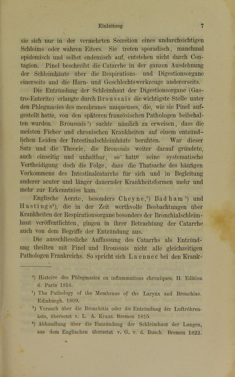 sie sich nur in der vermehrten Secretion eines undurchsichtigen Schleims oder wahren Eiters. Sie treten sporadisch, manchmal epidemisch und selbst endemisch auf, entstehen nicht durch Con- tagion. Pinel beschreibt die Catarrhe in der ganzen Ausdehnung der Schleimhäute über die Respirations- und Digestionsorgane einerseits und die Harn- und Gcschlechtswerkzeuge andererseits. Die Entzündung der Schleimhaut der Digestionsorgane (Gas- tro-Enterite) erlangte durch Broussais die wichtigste Stelle unter den Phlegmasies des membranes muqueuses, die, wie sie Pinel auf- gestellt hatte, von den späteren französischen Pathologen beibehal- ten wurden. Broussais’) suchte nämlich zu erweisen, dass die meisten Fieber und chronischen Krankheiten auf einem entzünd- lichen Leiden der Intestinalschleimhäute beruhten. War dieser • Satz und die Theorie, die Broussais weiter darauf gründete, auch einseitig und unhaltbar, so' hatte seine systematische Vertheidigung doch die Folge, dass die Thatsache des häutigen Vorkommens des Intestinalcatarrhs für sich und in Begleitung anderer acuter und länger dauernder Krankheitsformen mehr und mehr zur Erkenntniss kam. Englische Aerzte, besonders Cheyne,^) Badham^) und Hastings^), die in der Zeit werthvolle Beobachtungen über Krankheiten der Respirationsorgane besonders der Bronchialschleim- haut veröffentlichten, gingen in ihrer Betrachtung der Catarrhe auch von dem Begriffe der Entzündung aus. Die ausschliessliche Auffassung des Catarrhs als Entzünd- ung theilten mit Pinel und Broussais nicht alle gleichzeitigen Pathologen Frankreichs. So spricht sich Laennecbei den Krank- ’) Ilistoirc des Phlegmasies oii inflammatious chroniques. II. Edition 6. Paris 1816. The Pathology of the Membrane of the Larynx and Bronchiae. Edinbiu'gh. 1809. ^) Versuch über die Bronchitis oder die Entzündung der Luftröhren- ästc, übersetzt v. L A. Kraus. Bremen 1815. ‘‘) Abhandlung über die Entzündung der Schleimhaut der Lungen, aus dem Englischen übersetzt v. G. v. d. Busch. Bremen 1822.