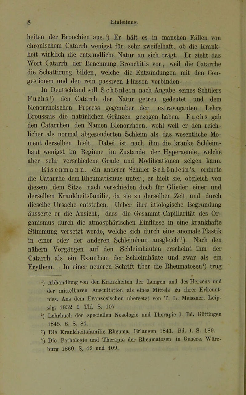 heilen der Bronchien aus.’) Er hält es in manchen Fällen von chronischem Catarrh wenigst für sehr zweifelhaft, ob die Krank- heit wirklich die entzündliche Natur an sich trägt. Er zieht das Wort Catarrh der Benennung Bronchitis vor, weil die Catarrhe die Schattirung bilden, welche die Entzündungen mit den Con- gestionen und den rein passiven Flüssen verbinden. In Deutschland soll Schönlein nach Angabe seines Schülers Fuchs* *) den Catarrh der Natur getreu gedeutet und dem blenorrhoischen Process gegenüber der extravaganten Lehre Broussais die natürlichen Gränzen gezogen haben. Fuchs gab den Catarrhen den Namen Blenorrhoen, wohl weil er den reich- licher als normal abgesonderten Schleim als das wesentliche Mo- ment derselben hielt. Dabei ist nach ihm die kranke Schleim- haut wenigst im Beginne im Zustande der Hyperaemie, welche aber sehr verschiedene Grade und Modificationen zeigen kann. E i s e n m a n n, ein anderer Schüler S c h ö n 1 e i n ’s, ordnete die Catarrhe dem Rheumatismus unter; er hielt sie, obgleich von diesem .dem Sitze nach verschieden doch für Glieder einer und derselben Krankheitsfamilie, da sie zu derselben Zeit und durch dieselbe Ursache entstehen, üeber ihre ätiologische Begründung äusserte er die Ansicht, dass die Gesammt-Capillarität des Or- ganismus dmxh die atmosphärischen Einflüsse in eine krankhafte Stimmung versetzt werde, welche sich durch eine anomale Plastik in einer oder der anderen Schleimhaut ausgleicht^). Nach den nähern Vorgängen auf den Schleimhäuten erscheint ihm der Catarrh als ein Exanthem der Schleimhäute und zwar als ein Erythem. In einer neueren Schrift über die Rhemnatosen’) trug *) Abhandlung von den Krankheiten der Lungen und des Herzens und der mittelbaren Auscultation als eines Mittels 2fu ihi-er Erkenut- niss. Aus dem Französischen übersetzt vou T. L Meissner. Leip- zig. 1832 I. Thl S. 107. *) Lehrbuch der specielleu Nosologie und Therapie I Bd. Göttiugen 1845. 8. S. 84. Die Krankheitsfamilie Rheuma Erlangen 1841. Bd. I. S. 189. 0 Die Pathologie und Therapie der llheumatoseu in Genere. Würz- burg 1860. S. 42 und 109,