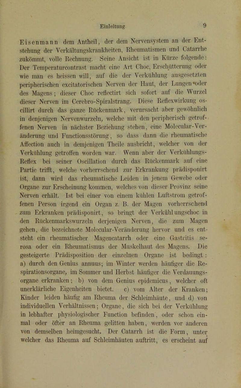 Eisenmann dem Antheil, der dem Nervensystem an der Ent- stehung der Verkältungskrankheiten, Rheumatismen und Catarrhe zukömmt, volle Rechnung. Seine Ansicht ist in Kürze folgende: Der Temperaturcoutrast macht eine Art Choc, Erschütterung oder wie man es heissen will, auf die der Verkühlung ausgesetzten peripherischen excitatorischeu Nerven der Haut, der Lungen »oder des Magens; dieser Choc retlectirt sich sofort auf die Wurzel dieser Nerven im Cerebro-Spiralstrang. Diese Reflexwirkung os- cillirt durch das ganze Rückenmark, verursacht aber gewöhnlich in denjenigen Nerven wurzeln, welche mit den perii>herisch getrof- fenen Nerven in nächster Beziehung stehen, eine Molecular-Ver- änderung und Functiousstörung, so dass dann die rheumatische Affection auch in demjenigen Theile ausbricht, welcher von der Verkühlung getroffen worden war. Wenn aber der Verkühlungs- Reflex bei seiner Oscillation durch das Rückenmark auf eine Partie trifft, welche vorherrschend zur Erkrankung prädisponirt ist, dann wird das rheumatische Leiden in jenem Gewebe oder Organe zur Erscheinung kommen, welches von dieser Provinz seine Nerven erhält. Ist bei einer von einem kühlen Luftstrom getrof- fenen Person irgend ein Organ z. B. der Magen vorherrschend -zum Erkranken prädisponirt, so bringt der Verkühlungschoc in den Rückenmarkswurzeln derjenigen Nerven, die zum Magen gehen, die bezeichnete Molecular-Veränderung hervor und es ent- steht ein rheumatischer Magencatarrh oder eine Gastritis se- rosa oder ein Rheumatismus der Muskelhaut des Magens. Die gesteigerte Prädisposition der einzelnen Organe ist bedingt : a) durch den Genius annuus; im Winter werden häufiger die Re- spirationsorgane, im Sommer und Herbst häufiger die Verdauungs- organe erkranken; b) von dem Genius epidemicus, welcher oft unerklärliche Eigenheiten bietet. c) vom Alter der Kranken; Kinder leiden häufig am Rheuma der Sclileimhäute, und d) von individuellen Verhältnissen; Organe, die sich bei der Verkühlung in lebhafter physiologischer Function befinden, oder schon ein- mal oder öfter an Rheuma gelitten haben, werden vor anderen von demselben heimgesucht. Der Catarrh ist die Form, unter welcher das Rheuma auf Schleimhäuten auftritt, es erscheint auf