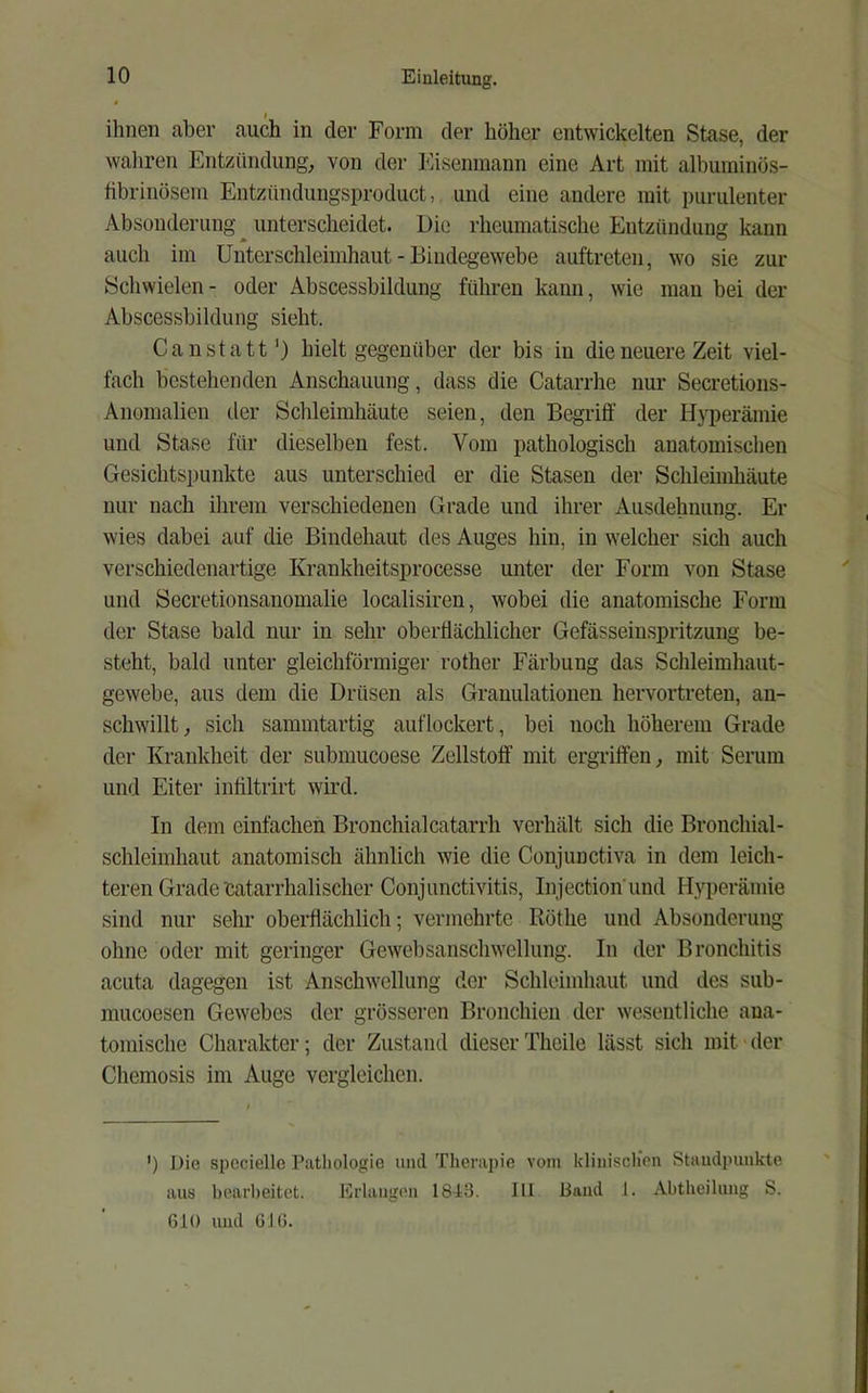 ihnen aber auch in der Form der höher entwickelten Stase, der wahren Entzündung, von der I^asenraann eine Art mit albuminös- fibrinösem Entzündungsproduct, und eine andere mit purulenter Absonderung unterscheidet. Die rheumatische Entzündung kann auch im Uuterschleimhaut - Bindegewebe auftreteii, wo sie zur Schwielen- oder Abscessbildung führen kann, wie man bei der Abscessbildung sieht. Ca n statt’) hielt gegenüber der bis in die neuere Zeit viel- fach bestehenden Anschauung, dass die Catarrhe nur Secretions- Anoinalien tler Schleimhäute seien, den Begriff der Hyperämie und Stase für dieselben fest. Vom pathologisch anatomischen Gesichtspunkte aus unterschied er die Stasen der Schleimhäute nur nach ihrem verschiedenen Grade und ihrer Ausdehnung. Er wies dabei auf die Bindehaut des Auges hin, in welcher sich auch verschiedenartige Krankheitsprocesse unter der Form von Stase und Secretionsanomalie localisiren, wobei die anatomische Form der Stase bald nur in sehr oberflächlicher Gefässeinspritzung be- steht, bald unter gleichförmiger rother Färbung das Schleimhaut- gewebe, aus dem die Drüsen als Granulationen hervortreten, an- schwillt, sich sammtartig auflockert, bei noch höherem Grade der Krankheit der submucoese Zellstoff mit ergriffen, mit Serum und Eiter inffltrirt wird. In dem einfachen Bronchialcatarrh verhält sich die Bronchial- schleimhaut anatomisch ähnlich wie die Conjunctiva in dem leich- teren Grade catarrhalischer Conjunctivitis, Injection'und Hyperämie sind nur sehr oberflächlich; vermehrte Röthe und Absonderung ohne oder mit geringer Gewebsanschwellung. In der Bronchitis acuta dagegen ist Anschwellung der Schleimhaut und des sub- mucoesen Gewebes der grösseren Bronchien der wesentliche ana- tomische Charakter; der Zustand dieserTheile lässt sich mit der Chemosis im Auge vergleichen. ’) Die spccielle Pathologie mul Therapie vom klinisclien Staudpimkte aus bearbeitet. Erlangen 18-13. III Band 1. Abtheilung S. 610 und GIG.