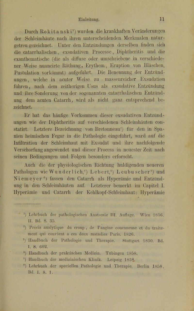 Durch Ro kit a nski’) wurden die krankhaften Vercänderungen der Schleimhäute nach ihren unterscheidenden Merkmalen natur- getreu gezeichnet. Unter den Entzündungen derselben linden sich die catarrhalischen, exsudativen Processe, Di})htheritis und die exanthematische (die als diffuse oder umschriehene in verschiede- ner Weise nuancirte Röthung, Erythem, Erujjtion von Bläschen, Pnstulation vorkönnnt) aufgeführt. Die Benennung der Entzünd- ungen , welche in acuter Weise zu massenreicher Exsudation führen, nach dem zeitherigen Usus als exsudative Entzündung und ihre Sonderung von der sogenannten catarrhalischen Entzünd- ung dem acuten Catarrh, wird als nicht ganz entsprechend be- zeichnet. Er hat das häufige Vorkommen dieser exsudativen Entzünd- ungen wie der Diphtheritis auf verschiedenen Schleimhäuten con- statirt. Letztere Bezeichnung von Bretonneau-) für den in Spa- nien heimischen Fegar in die Pathologie eingeführt, ward auf die Infiltration der Schleimhaut mit Exsudat und ilire nachfolgende Verschorfung angewendet und dieser Process in neuester Zeit nach seinen Bedingungen und Folgen besonders erforscht. Auch die der physiologischen Richtung huldigenden neueren Pathologen wie Wunderlich,^) Lebert,* *) Leubuscher’) und Niemeyer®) fassen den Catarrh als Hyperämie und Entzünd- ung in den Schleimhäuten auf. Letzterer bemerkt im Capitel I. Hyperämie und Catarrh der Kehlkopf-Schleimhaut: Hyperämie ’) Lehrbuch der pathologisclien Anatomie fll. Auflage. AVieu 18.56. II. Bd. S. 35. *) Precis analytique du croup , de Paiigiiie coueiineuse et du traite- meiit qiii coiivient a cos deux matadies Paris. 1826. Haiidhuch der Pathologie und Therapie. Stuttgart 1830. Bd. I. S. 602. Handbuch der praktischen Medizin. Tübingen 1858. *) Handbuch der medizinischen Klinik. Leipzig 185^. ) Lehrbuch der speciellen Pathologie und Therapie. Berlin 1858. Bd. I. S. 1.