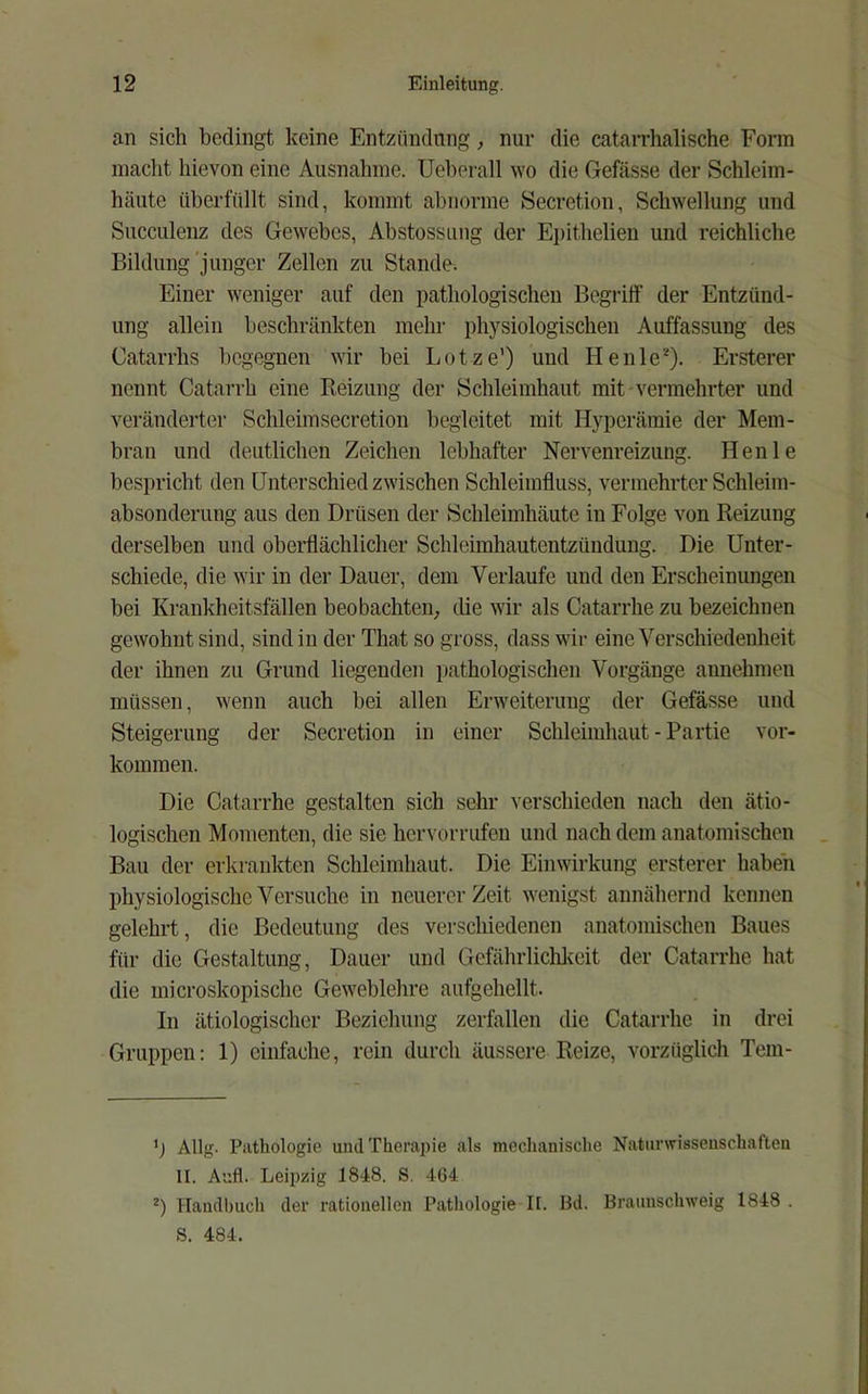 an sich bedingt keine Entzündung, nur die catan’halische Form macht hievon eine Ausnahme. Ueherall wo die Gefässe der Schleim- häute überfüllt sind, kommt abnorme Secretion, Schwellung und Succulenz des Gewebes, Abstossiing der Epithelien und reichliche Bildung'junger Zellen zu Stande-. Einer weniger auf den pathologischen Begriff der Entzünd- ung allein beschränkten mehr physiologischen Auffassung des Catarrhs begegnen wir bei Lotze') und Henle^). Ersterer nennt Catarrh eine Reizung der Schleimhaut mit-vermehrter und veränderter Schleimsecretion begleitet mit Hyperämie der Mem- bran und deutlichen Zeichen lebhafter Nervenreizung. Henle bespricht den Unterschied zwischen Schleimfluss, vermehrter Schleim- absonderung aus den Drüsen der Schleimhäute in Folge von Reizung derselben und oberflächlicher Schleimhautentzündung. Die Unter- schiede, die wir in der Dauer, dem Verlaufe und den Erscheinungen bei Krankheitsfällen beobachten, die wir als Catarrhe zu bezeichnen gewohnt sind, sind in der That so gross, dass wir eine Verschiedenheit der ihnen zu Grund liegenden pathologischen Vorgänge annehmeu müssen, wenn auch bei allen Erweiterung der Gefässe und Steigerung der Secretion in einer Schleimhaut - Partie Vor- kommen. Die Catarrhe gestalten sich sehr verschieden nach den ätio- logischen Momenten, die sie hervorrufen und nach dem anatomischen Bau der erkrankten Schleimhaut. Die Einwirkung ersterer haben physiologische Versuche in neuerer Zeit w'enigst annähernd kennen gelehrt, die Bedeutung des verschiedenen anatomischen Baues für die Gestaltung, Dauer und Gefährlichlveit der Catarrhe hat die microskopische Geweblehre aufgehellt. In ätiologischer Bezieliung zerfallen die Catarrhe in drei Gruppen: 1) einfache, rein durch äussere Reize, vorzüglich Tem- b Allg. Pathologie und Therapie als mechanische Naturwissenschaften II. Aufl. Leipzig 1848. S. 464 *) Handl)iich der rationellen Pathologie II. Bd. Braunschweig 1848 . S. 484.