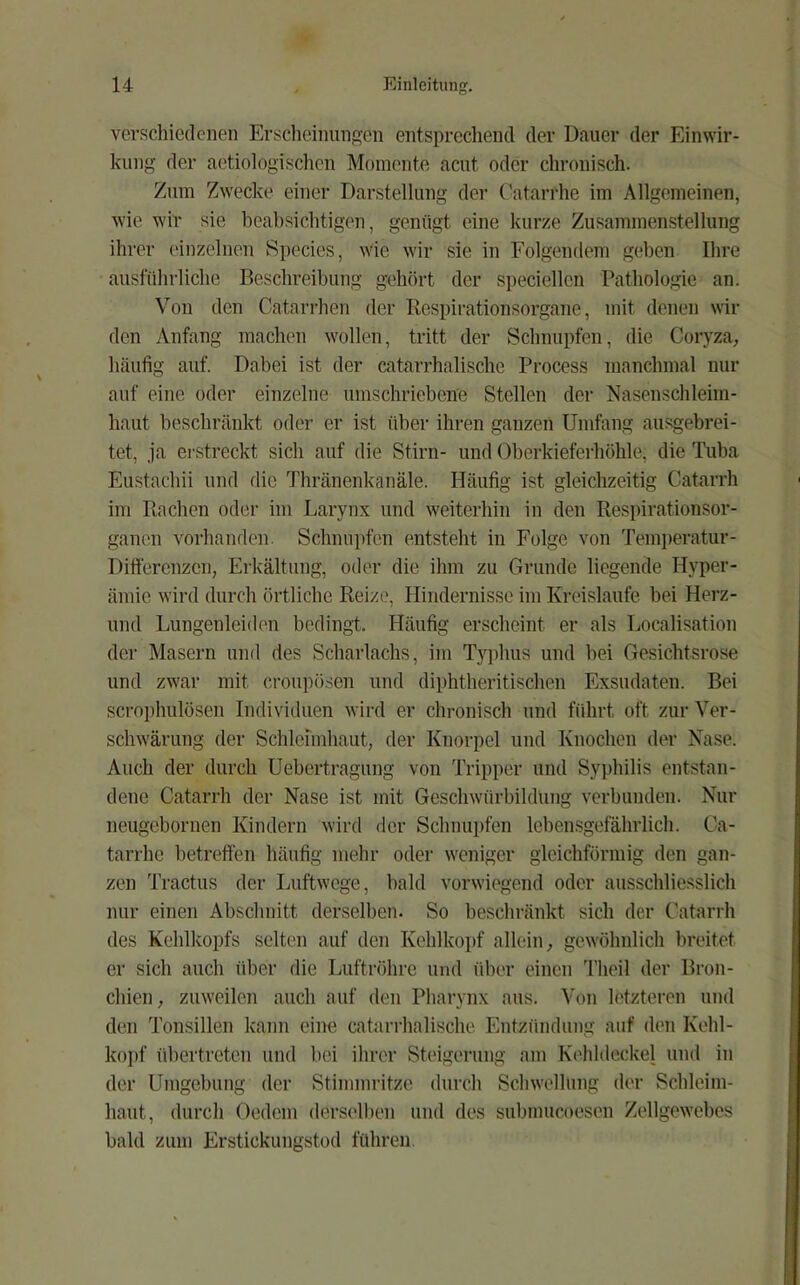 verschiedenen Erscheinungen entsprechend der Dauer der Einwir- kung der aetiologischen Momente acut oder chronisch. Zum Zwecke einer Darstellung der (’atarrhe im Allgemeinen, wie wir sie beabsichtigen, genügt eine kurze Zusammenstellung ihrer einzelnen Species, wie wir sie in Folgendem geben Ihre ausführliche Beschreibung gehört der specieilen Pathologie an. Von den Catarrhen der Respirationsorgane, mit denen wil- den Anfang machen wollen, tritt der Schnupfen, die Coryza^ häufig auf. Dabei ist der catarrhalische Process manchmal nur auf eine oder einzelne umschrieben'e Stellen der Nasenschleim- haut beschränkt oder er ist über ihren ganzen Umfang ausgebrei- tet, ja ei-streckt sich auf die Stirn- und Oberkieferhöhle, die Tuba Eu.stachii und die Thränenkanäle. Häufig ist gleichzeitig Catarrh im Rachen oder im Larynx und weiterhin in den Respirationsor- ganen vorhanden. Schnui)fen entsteht in Folge von Temiieratur- Dilferenzcn, Erkältung, oder die ihm zu Grunde liegende Hyper- ämie wird durch örtliche Reize, Hindernisse im Kreisläufe bei Herz- und Lungenleiden bedingt. Häufig erscheint er als Localisation der Masern und des Scharlachs, im Tj^dms und bei Gesichtsrose und zwar mit croupö.sen und diphtheritischen Exsudaten. Bei scrophulösen Individuen wird er chronisch und führt oft zur Ver- schwärung der Schleimhaut, der Knorpel und Knochen der Nase. Auch der durch Uebertragung von Tripper und Syphilis entstan- dene Catarrh der Nase ist mit Geschwürbildung verbunden. Nur neugebornen Kindern wird der Sclmui)fen lebensgefährlich. Ca- tarrhe betreffen häufig mehr oder weniger gleichförmig den gan- zen Tractus der Luftwege, bald vorwiegend oder ausschliesslich nur einen Abschnitt derselben. So beschränkt sich der Catarrh des Kehlkopfs selten auf den Kehlko})f allein^ gewöhnlich breitet er sich auch über die Luftröhre und über einen Tlieil der Bron- chien, zuweilen auch auf den Pharynx aus. Von Ictztei-en und den Tonsillen kann eine catarrhalische Entzündung auf den Kehl- ko])f übertreten und bei ihrer Steigerung am Kehldeckel und in der Umgebung der Stinmn-itze durch Schwellung der Schleim- haut, durch Oedem ders('lben und des submucoesen Zellgewebes bald zum Erstickungstod führen.