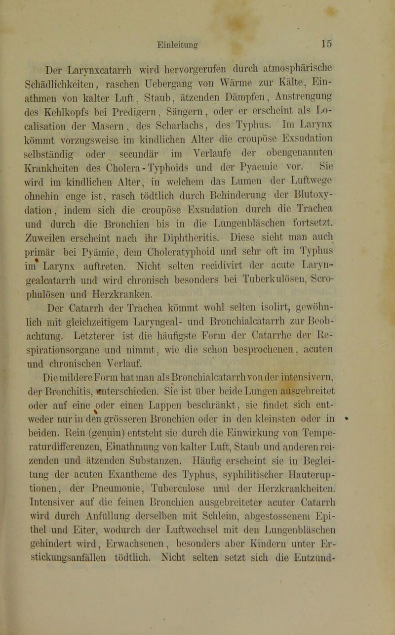 Der Larynxcatarrh wird hervorgerufen diircli atmosphärische Schädlichkeiten, raschen Uebergang von Wärme zur Kälte, Ein- athmen von kalter Luft, Staub, ätzenden Dämpfen, Anstrengung des Kehlkopfs bei Predigern, Sängern, oder er erscheint als Lo- calisation der Masern, des Scharlachs, des Typhus. Im Larynx kömmt vorzugsweise im kindlichen Alter die croupöse Exsudation selbständig oder^ secundär im Verlaufe der obengenannten Krankheiten des Cholera - Typhoids und der Pyaemie vor. Sie wird im kindlichen Alter, in welchem das Lumen der Luttwege ohnehin enge ist, rasch tödtlich durch Behinderung der Blutoxy- dation , indem sich die croupöse Exsudation durch die Trachea und durch die Bronchien bis in die Lungenbläschen tortsetzt. Zuweilen erscheint nach ihr Diphtheritis. Diese sieht man auch primär hei Pyämie, dem Choleratyphoid und sehr oft im Typluis iiii* Larynx auftreten. Nicht selten recidivirt der acute Laryn- gealcatarrh und wird chronisch besonders bei Tuberkulösen, 'Scro- phulösen und IIerzkranken. Der Catarrh der Trachea kömmt wohl selten isolirt, gewöhn- lich mit gleichzeitigem Laryngeal- und Bronchialcatarrh zur Beob- achtung. Letzterer ist die häufigste Form der Catarrhe der Re- spirationsorgane und nimmt, wie die schon besprochenen, acuten und chronischen Verlauf. DiemildereForm hat man als Bronchialcatarrh von der intensivem, der Bronchitis, wnterschieden. Sie ist über beide Lungen ausgebreitet oder auf eine oder einen Lappen beschränkt, sic findet sich ent- w'cder nur in den grösseren Bronchien oder in den kleinsten oder in beiden. Rein (genuin) entsteht sie durch die Einwirkung von Tempe- raturdifferenzen, Einathmung von kalter Luft, Staub und anderen rei- zenden und ätzenden Substanzen. Häufig erscheint sie in Beglei- tung der acuten Exantheme des Typhus, syphilitischer Hauterup- tionen, der Pneumonie, Tuberculose und der Herzkrankheiten. Intensiver auf die feinen Bronchien ausgebreiteter acuter Catarrh wird durch Anfüllung derselben mit Schleim, abgestossenem Epi- thel und Eiter, wodurch der Luftwechsel mit den Lungenbläschen gehindert wird, Erwachsenen, besonders aber Kindern unter Er- stickungsanfällen tödtlich. Nicht selten setzt sich die Entzünd-