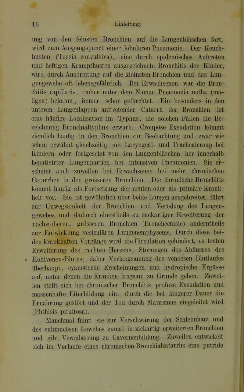 ung von den feinsten Bronchien auf die Lungenbläschen fort, wird zuin Ausgangspunct einer lobulären Pneumonie. Der Keuch- husten (Tussis convulsiva), eine durch epidemisches Auftreten und heftigen Krampfhusten ausgezeichnete Bronchitis der Kinder, wird durch Ausbreitung auf die Ideinsten Bronchien und das Lun- gengewebe oft lebensgefährlich. Bei Erwachsenen war die Bron- chitis capillaris, früher unter dem Namen Pneumonia notha (ma- ligna) bekannt, immer schon gefürchtet. Ein besonders in den unteren Lungenlappen auftretender Catarrh der Bronchien ist eine häufige Localisation im Typhus, die solchen Fällen die Be- zeichnung Bronchialt}q)hus erwarb. Croupöse Exsudation kömmt ziemlich häufig in den Bronchien zur Beobachtung und zwar wie schon erwähnt gleichzeitig mit Laryngeal- und Trachealcroup bei Kindern oder fortgesetzt von den Lungenbläschen her innerhalb hepatisirter Lungenpartien bei intensiven Pneumonien. Sie er- scheint auch zuweilen bei Erwachsenen bei mehr chronischen Catarrhen in den grösseren Bronchien. Die chronische Bronchitis kömmt häufig als Fortsetzung der acuten oder als primäre Krank- heit vor. Sie ist gewöhnlich über beide Lungen ausgebreitet, führt zur Unwegsamlvcit der Bronchien und Verödung des Lungen- gewebes und dadurch einestheils zu sackartiger Erweiterung der nächstoberen, grösseren Bronchien (Bronchectasie) anderntheils zur Entwicklung vesiculären Lungenemphysems. Durch diese bei- den krankhaften Vorgänge wird die'Circulation gehindert, es treten Erweiterung des rechten flerzcns, Störimgen des Abflusses des • Hohlveuen-Blutes, daher Verlangsamung des venoesen Bhitlaufes überhaupt, cyanotische Erscheinungen und hydropische Ergüsse auf, unter denen die Kranken langsam zu Grunde gehen. Zuwei- len stellt sich bei chronischer Bronchitis profuse Exsudatiou und massenhafte Eiterbildung ein, durch die bei längerer Dauer die Ernährung gestört und der Tod durch Marasmus eingeleitet wird (Phthisis ])ituitosa). Manchmal führt sie zur Verschwärung der Schleimhaut und des submucösen Gewebes zumal in sackartig erweiterten Bronchien und gibt Veranlassung zu Cavernenbildung. Zuweilen entwickelt sich im Verlaufe eines clu’onischen Bronchialcatarrhs eine putride