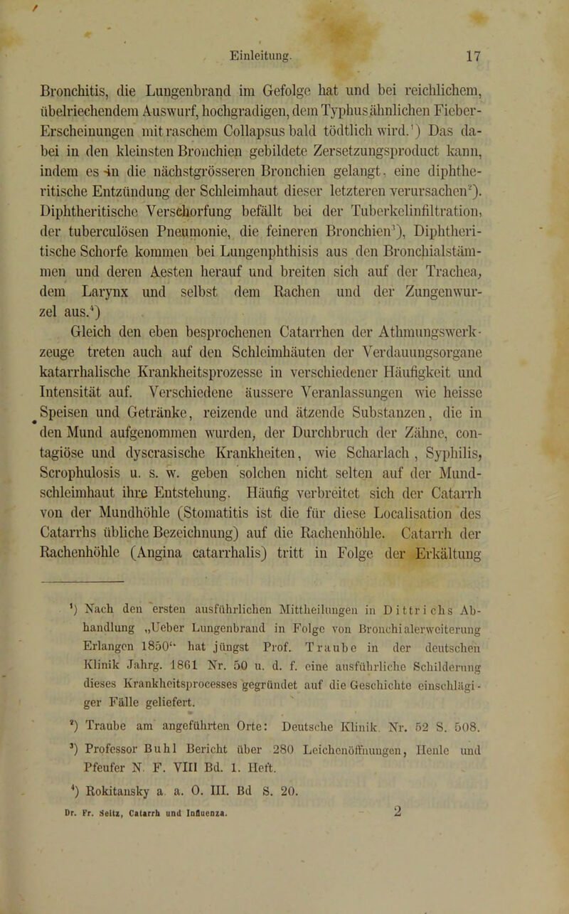 Bronchitis, die Lungenbrancl im Gefolge hat und bei reichlichem, übelriechendem Auswurf, hochgradigen, dem Typhus ähnlichen Fieber- Erscheinungen mit raschem Collapsus bald tödtlich wird.') Das da- bei in den kleinsten Bronchien gebildete Zersetzungsproduct kann, indem es 4n die nächstgrösseren Bronchien gelangt, eine diphthe- ritische Entzündung der Schleimhaut dieser letzteren verursachen'^). Diphtheritische Verschorfung befällt bei der Tuberkelinfiltration, der tuberculösen Pneumonie, die feineren Bronchien^), Diphtheri- tische Schorfe kommen bei Lungenphthisis aus den Bronchialstäm- men und deren Aesten herauf und breiten sich auf der Trachea, dem Larynx und selbst dem Rachen und der Zungenwur- zel aus.* *) Gleich den eben besprochenen Catarrhen der Athmungswerk- zeuge treten auch auf den Schleimhäuten der Verdauungsorgane katarrhalische Krankheitsprozesse in verschiedener Häufigkeit und Intensität auf. Verschiedene äussere Veranlassungen wie heisse Speisen und Getränke, reizende und ätzende Substanzen, die in den Mund aufgenommen wurden, der Durchbruch der Zähne, con- tagiöse und dyscrasische Krankheiten, wie Scharlach , Syphilis, Scrophulosis u. s. w. geben solchen nicht selten auf der Mund- schleimhaut ihrü Entstehung. Häufig verbreitet sich der Catarrh von der Mundhöhle (Stomatitis ist die für diese Localisation des Catarrhs übliche Bezeichnung) auf die Rachenhöhle. Catarrh der Rachenhöhle (Angina catarrhalis) tritt in Folge der Erkältung ’) Nach den ersten ausführlichen Mittheilungen in Dittrichs Ab- handlung „Ueber Lungenbrand in Folge von Bronchialerweiterung Erlangen 1850‘‘ hat jüngst Prof. Traube in der deutschen Klinik .lahrg. 1801 Nr. 50 u. d. f. eine ausführliche Schilderung dieses Krankheitsprocesses gegründet auf die Geschichte eiuschlilgi - ger Fälle geliefert. *) Traube am angeführten Orte: Deutsche Klinik. Nr. 52 S. 508. ’) Professor Buhl Bericht über 280 Leichenöffnungen, Heule und Pfeufer N. F. VIII Bd. 1. lieft. *) Rokitansky a a. 0. III. Bd S. 20. Dr. Fr. Seltz, Catarrh und Inlucaza. 2