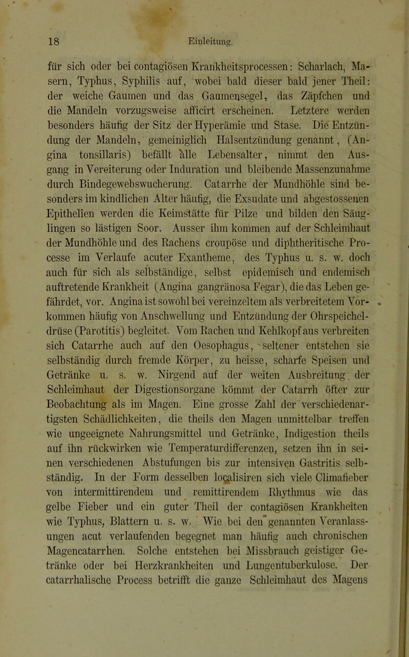 für sich oder bei contagiösen Krankheitsprocessen: Scharlach, Ma- sern, Typhus, Syphilis auf, wobei bald dieser bald jener Thcil: der weiche Gaumen und das Gaumensegel, das Zäpfchen und die Mandeln vorzugsweise afficirt erscheinen. Letztere werden besonders häufig der Sitz der Hyperämie und Stase. Die Entzün- dung der Mandeln, gemeiniglich Halsentzündung genannt, (An- gina tonsillaris) befällt Mle Lebensalter, nimmt den Aus- gang in Vereiterung oder Induration und bleibende Massenzunahme durch Bindegewebswucherung. Catarrhe der Mundhöhle sind be- sonders im kindlichen Alter häufig, die Exsudate und abgestosseuen Epithelien werden die Keimstätte für Pilze und bilden den Säug- lingen so lästigen Soor. Ausser ihm kommen auf der Schleimhaut der Mundhöhle und des Rachens croupöse und diphtheritische Pro- cesse im Verlaufe acuter Exantheme, des Typhus u. s. w. doch auch für sich als selbständige, selbst epidemisch und endemisch auftretende Krankheit (Angina gangränosa Fegar), die das Leben ge- fährdet, vor. Angina ist sowohl bei vereinzeltem als verbreitetem Vor- kommen häufig von Anschwellung und Entzündung der Ohrspeichel- drüse (Parotitis) begleitet. Vom Radien und Kehlkopf aus verbreiten sich Catarrhe auch auf den Oesophagus,' seltener entstehen sie selbständig durch fremde Körper, zu heisse, scharfe Speisen und Getränke u. s. w. Nirgend auf der weiten Ausbreitung der Schleimhaut der Digestionsorgane kömmt der Catarrh öfter zur Beobachtung als im Magen. Eine grosse Zahl der verschiedenar- tigsten Schädlichkeiten, die theils den Magen unmittelbar treffen wie ungeeignete Nahrungsmittel und Getränke, Indigestion theils auf ihn rückwirkcn wie Temperaturdifferenzen, setzen ihn in sei- nen verschiedenen Abstufungen bis zur intensiven Gastritis selb- ständig. In der Form desselben logglisiren sich viele Climafieber von intermittirendem und remittirendem Rhythmus wie das gelbe Fieber und ein guter Theil der contagiösen lü'ankheitcn wie Typhus, Blattern u. s. w. Wie bei den genannten Veranlass- ungen acut verlaufenden begegnet man häufig auch chronischen Magencatarrhen. Solche entstehen bei Missbrauch geistiger Ge- tränke oder bei Herzkrankheiten und Lungentuberkulose. Der catarrhalischc Process betrifft die ganze Schleimhaut des Magens