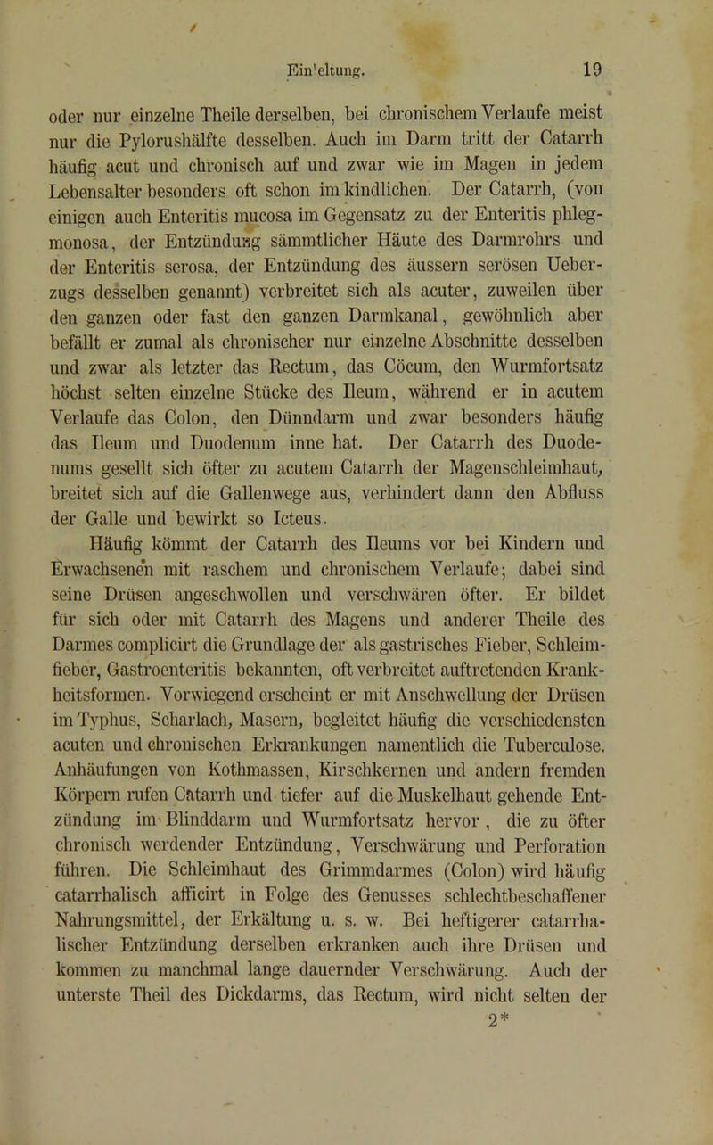 / Ein'eltung. 19 oder nur einzelne Theile derselben, bei chronischem Verlaufe meist nur die Pylorushälfte desselben. Auch im Darm tritt der Catarrh liäufig acut und chronisch auf und zwar wie im Magen in jedem Lebensalter besonders oft schon im kindlichen. Der Catarrh, (von einigen auch Enteritis mucosa im Gegensatz zu der Enteritis phleg- monosa, der Entzündung sämmtlicher Häute des Darmrohrs und der Enteritis serosa, der Entzündung des äussern serösen Ueber- zugs desselben genannt) verbreitet sich als acuter, zuweilen über den ganzen oder fast den ganzen Darmkanal, gewöhnlich aber befällt er zumal als chronischer nur einzelne Abschnitte desselben und zwar als letzter das Rectum, das Cöcum, den Wurmfortsatz höchst selten einzelne Stücke des Ileum, während er in acutem Verlaufe das Colon, den Dünndarm und zwar besonders häufig das Ileum und Duodenum inne hat. Der Catarrh des Duode- nums gesellt sich öfter zu acutem Catarrh der Magenschleimhaut breitet sich auf die Gallenwege aus, verhindert dann den Abfiuss der Galle und bewirkt so Icteus. Häufig kömmt der Catarrh des Ileums vor bei Kindern und Erwachsenen mit raschem und chronischem Verlaufe; dabei sind seine Drüsen angeschwollen und verschwüren öfter. Er bildet für sich oder mit Catarrh des Magens und anderer Theile des Darmes complicirt die Grundlage der als gastrisches Fieber, Schleim- fieber, Gastroenteritis bekannten, oft verbreitet auftretenden Krank- heitsformen. Vorwiegend erscheint er mit Anschwellung der Drüsen im Typhus, Scharlach, Masern, begleitet häufig die verschiedensten acuten und chronischen Erkrankungen namentlich die Tuberculose. Anhäufungen von Kothmassen, Kirschkernen und andern fremden Körpern rufen Catarrh und tiefer auf die Muskelhaut gehende Ent- zündung iiu'Blinddarm und Wurmfortsatz hervor, die zu öfter chronisch werdender Entzündung, Verschwärung und Perforation führen. Die Schleimhaut des Grimmdarmes (Colon) wird häufig catarrhalisch afficirt in Folge des Genusses schlechtbeschaffener Nahrungsmittel, der Erkältung u. s. w. Bei heftigerer catarrba- lischer Entzündung derselben erkranken auch ihre Drüsen und kommen zu manchmal lange dauernder Verschwärung. Auch der unterste Theil des Dickdarms, das Rectum, wird nicht selten der 2*