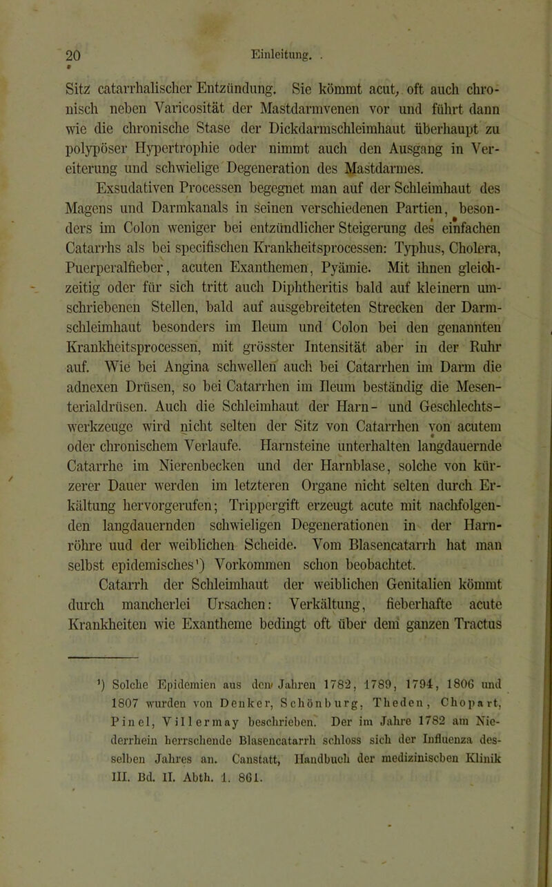 Sitz: catarrhalischer Entzündung. Sie kömmt acut; oft auch chro- nisch neben Varicosität der Mastdarmvenen vor und führt dann wie die chronische Stase der Dickdarmschleimhaut überhaupt zu polypöser Hyiicrtrophie oder nimmt auch den Ausgang in Ver- eiterung und schwielige Degeneration des Mastdarmes. Exsudativen Processen begegnet man auf der Schleimhaut des Magens und Darmlcanals in seinen verschiedenen Partien, beson- ders im Colon weniger bei entzündlicher Steigerung des einfachen Catari’hs als bei specifischen Krankheitsprocessen: Typhus, Cholera, Puerperalfieber, acuten Exanthemen, Pyämie. Mit ihnen gleich- zeitig oder für sich tritt auch Diphtheritis bald auf kleinern um- schriebenen Stellen, bald auf ausgebreiteten Strecken der Darm- schleimhaut besonders im Ileum und Colon bei den genannten Krankheitsprocesseri, mit grösster Intensität aber in der Ruhr auf. Wie bei Angina schwellen auch bei Catarrhen im Darm die adnexen Drüsen, so bei Catarrhen im Ileum beständig die Mesen- terialdrüsen. Auch die Schleimhaut der Harn- und Geschlechts- werkzeuge wird nicht selten der Sitz von Catarrhen von acutem oder chronischem Verlaufe. Harnsteine unterhalten langdauernde Catarrhe im Nierenbecken und der Harnblase, solche von kür- zerer Dauer werden im letzteren Organe nicht selten durch Er- kältung hervorgerufen; Trippergift erzeugt acute mit nachfolgen- den langdauernden schwieligen Degenerationen in der Harn- röhre uud der weiblichen Scheide. Vom Blasencatarrh hat man selbst epidemisches’) Vorkommen schon beobachtet. Catarrh der Schleimhaut der weiblichen Genitalien kömmt durch mancherlei Ursachen: Verkältung, fieberhafte acute Krankheiten wie Exantheme bedingt oft über dem ganzen Tractus ’) Solche Epidemien aus den» Jahre» 1782, 1789, 1794, 1806 und 1807 wurden von Denker, Schön bürg, Theden, Chopart, Pinel, Villermay beschrieben. Der im Jahre 1782 am Nie- derrhein herrschende Blasencatarrh schloss sich der Influenza des- selben Jahres an. Canstatt, Handbuch der medizinischen Klinik III. Bd. II. Abth. 1. 861. I