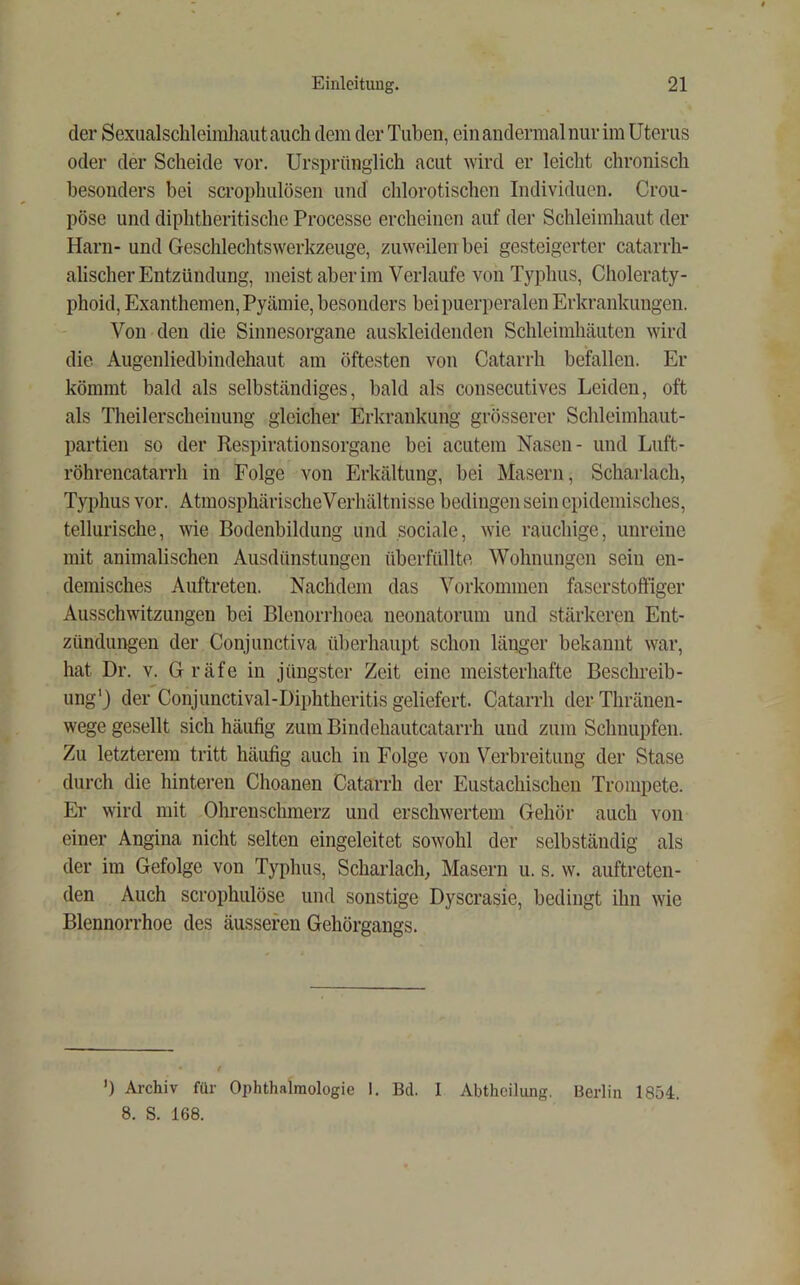 der Sexualschleiirdiaut auch dem der Tuben, ein andermal nur im Uterus oder der Scheide vor. Ursprünglich acut wird er leicht chronisch besonders bei scrophulösen und clilorotischen Individuen. Crou- pöse und diphtberitische Processe ercheinen auf der Schleimhaut der Harn- und Geschlechtswerkzeuge, zuweilen bei gesteigerter catarrh- alischer Entzündung, meist aber im Verlaufe von Typhus, Choleraty- phoid, Exanthemen, Pyämie, besonders bei puerperalen Erkrankungen. Von den die Sinnesorgane auskleidenden Schleimhäuten wird die Augenliedbindehaut am öftesten von Catarrh befallen. Er kömmt bald als selbständiges, bald als consecutives Leiden, oft als Theilerscheinung gleicher Erkrankung grösserer Schleimhaut- partien so der Respirationsorgane bei acutem Nasen- und Luft- röhrencatarrh in Folge von Erkältung, bei Masern, Scharlach, Typhus vor. AtmosphärischeVerhältnisse bedingen sein epidemisches, tellurische, wie Bodenbildung imd sociale, wie rauchige, unreine mit animalischen Ausdünstungen überfüllte Wohnungen sein en- demisches Auftreten. Nachdem das Vorkommen fascrstoffiger Ausschwitzungen bei Blenorrhoea neonatorum und stärkeren Ent- zündungen der Conjunctiva überhaupt schon länger bekannt war, hat Dr. v. Gräfe in jüngster Zeit eine meisterhafte Beschreib- ung') der Conjunctival-Diphtheritis geliefert. Catarrh der Thränen- wege gesellt sich häufig zum Bindehautcatarrh imd zum Schnupfen. Zu letzterem tritt häufig auch in Folge von Verbreitung der Stase durch die hinteren Choanen Catarrh der Eustachischen Trompete. Er wird mit Ohrenschmerz und erschwertem Gehör auch von einer Angina nicht selten eingeleitet sowohl der selbständig als der im Gefolge von Typhus, Scharlach, Masern u. s. w. auftreteu- den Auch scrophulöse und sonstige Dyscrasie, bedingt ihn wie Blennorrhoe des äusseren Gehörgangs. ’) Archiv für Ophthalmologie I. Bd. I Abtheilimg. Berlin 1854. 8. S. 168.