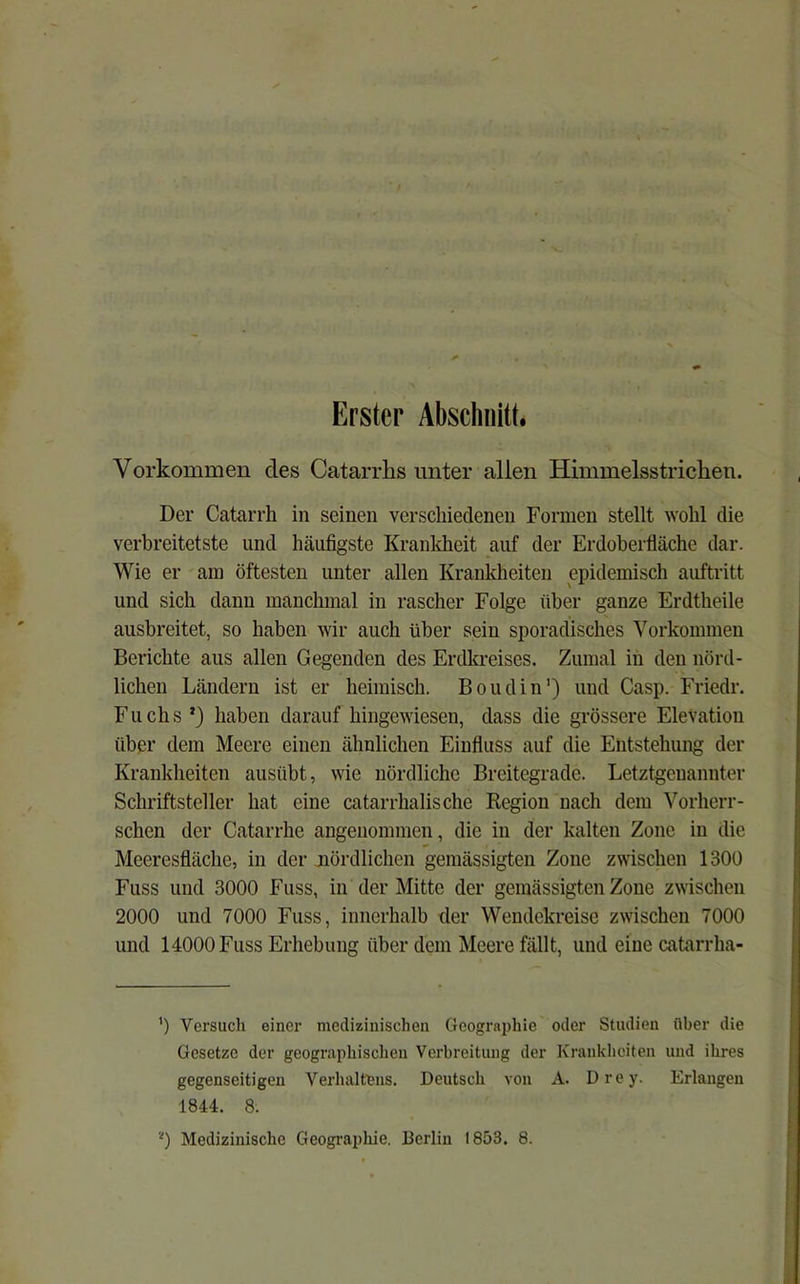 Erster Abschnitt. Vorkommen des Catarrhs unter allen Himmelsstriclien. Der Catarrh in seinen verschiedenen Formen stellt ^Yohl die verbreitetste und häufigste Kranldieit auf der Erdoberfläche dar. Wie er am öftesten unter allen Kranldieiten epidemisch auftritt und sich dann manchmal in rascher Folge über ganze Erdtheile ausbreitet, so haben wir auch über sein sporadisches Vorkommen Berichte aus allen Gegenden des Erdkreises. Zumal in den nörd- lichen Ländern ist er heimisch. Boudin') und Casp. Friedr. Fuchs *) haben darauf hingewiesen, dass die grössere Elevation über dem Meere einen ähnlichen Einfluss auf die Entstehung der Krankheiten ausübt, wie nördliche Breitegrade. Letztgenannter Schriftsteller hat eine catarrhalische Region nach dem Vorherr- schen der Catarrhe angenommen, die in der kalten Zone in die Meeresfläche, in der nördlichen gemässigten Zone zwischen 1300 Fuss und 3000 Fuss, in der Mitte der gemässigten Zone zwischen 2000 und 7000 Fuss, innerhalb der Wendekreise zwischen 7000 und 14000 Fuss Erhebung über dem Meere fällt, und eine catarrha- ’) Versuch einer medizinischen Geographie oder Studien über die Gesetze der geographischen Verbreitung der Krankheiten und ihres gegenseitigen Verhaltens. Deutsch von A. Drey. Erlangen 1844. 8. Medizinische Geographie. Berlin 1853. 8.