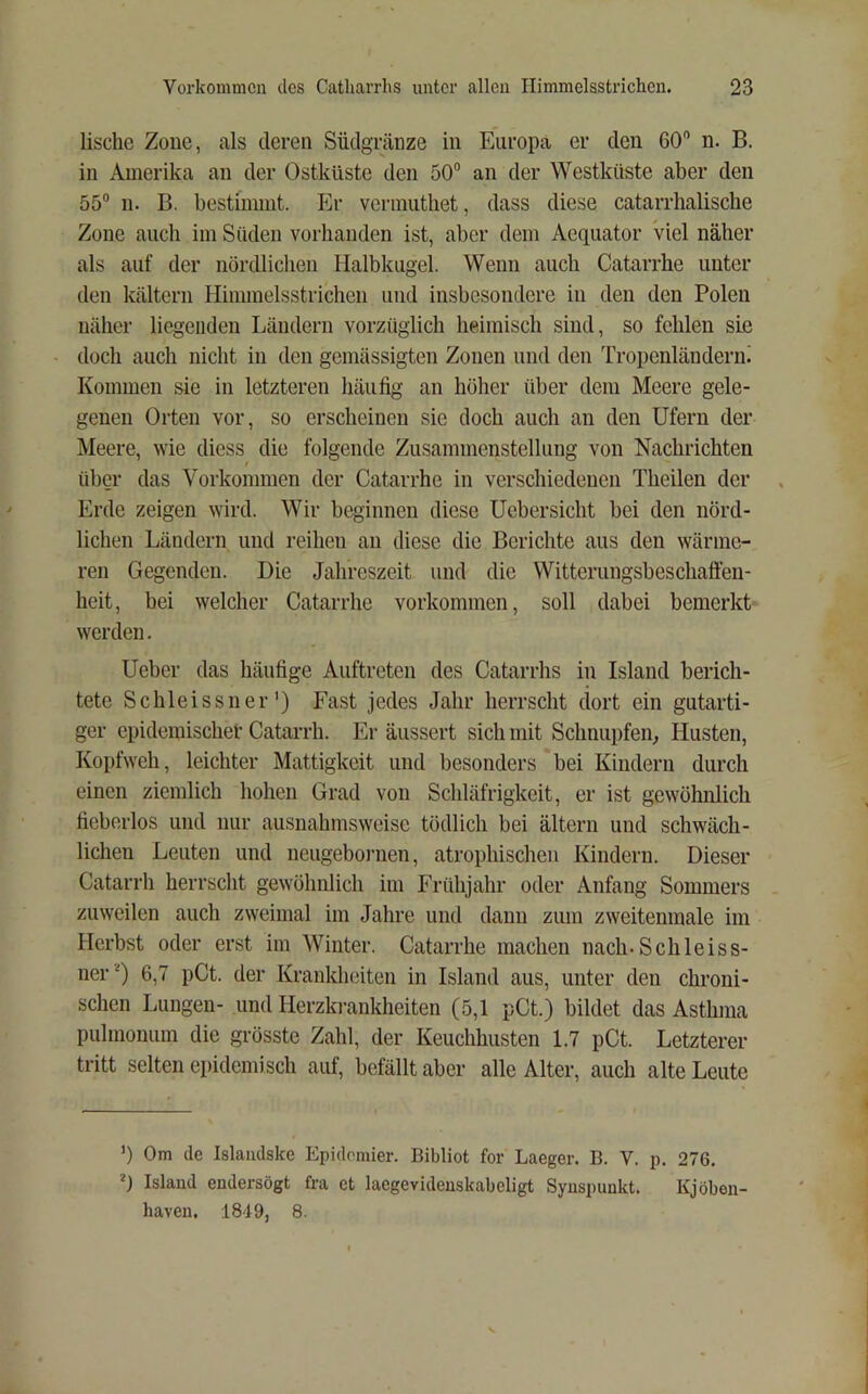 lische Zone, als deren Siidgninze in Europa er den GO” n. B. in Amerika an der Ostküste den 50“ an der Westküste aber den 55“ 11. B. bestimmt. Er vermutliet, dass diese catarrhaliscbe Zone auch im Süden vorhanden ist, aber dem Aequator Viel näher als auf der nördlichen Halbkugel. Wenn auch Catarrhe unter den kaltem Himmelsstrichen und insbesondere in den den Polen näher liegenden Ländern vorzüglich heimisch sind, so fehlen sie doch auch nicht in den gemässigten Zonen und den Tropenländerni Kommen sie in letzteren häufig an hölier über dem Meere gele- genen Orten vor, so erscheinen sie doch auch an den Ufern der Meere, wie diess die folgende Zusammenstellung von Nachrichten über das Vorkommen der Catarrhe in verschiedenen Theilen der Erde zeigen wird. Wir beginnen diese Ucbersicht bei den nörd- lichen Ländern und reihen an diese die Berichte aus den wärme- ren Gegenden. Die Jahreszeit und die Witterungsbeschaffen- heit, bei welcher Catarrhe Vorkommen, soll dabei bemerkt werden. Ueber das häufige Auftreten des Catarrhs in Island berich- tete Schleissner’) Fast jedes Jahr herrscht dort ein gutarti- ger epidemischer Catarrh. Er äussert sich mit Schnupfeiü Husten, Kopfweh, leichter Mattigkeit und besonders bei Kindern durch einen ziemlich hohen Grad von Schläfrigkeit, er ist gewöhnlich fieberlos und nur ausnahmsweise tödlich bei altern und schwäch- lichen Leuten und neugeboi'nen, atrophischen Kindern. Dieser Catarrh herrscht gewölmlich im Frühjahr oder Anfang Sommers zuweilen auch zweimal im Jahre und dann zum zweitenmale im Herbst oder erst im Winter. Catarrhe machen nach-Schleiss- ner 6,7 pCt. der Krankheiten in Island aus, unter den chroni- schen Lungen- und Herzki-ankheiten (5,1 pCt.) bildet das Asthma pulmonum die grösste Zahl, der Keuchhusten 1.7 pCt. Letzterer tritt selten epidemisch auf, befällt aber alle Alter, auch alte Leute ’) Om de Islaiidske Epidomier. Bibliot for Laeger. B. V. p. 276. *) Island endersögt fra et lacgevideuskabeligt Synspunkt. Kjöben- haveu, 1849, 8.