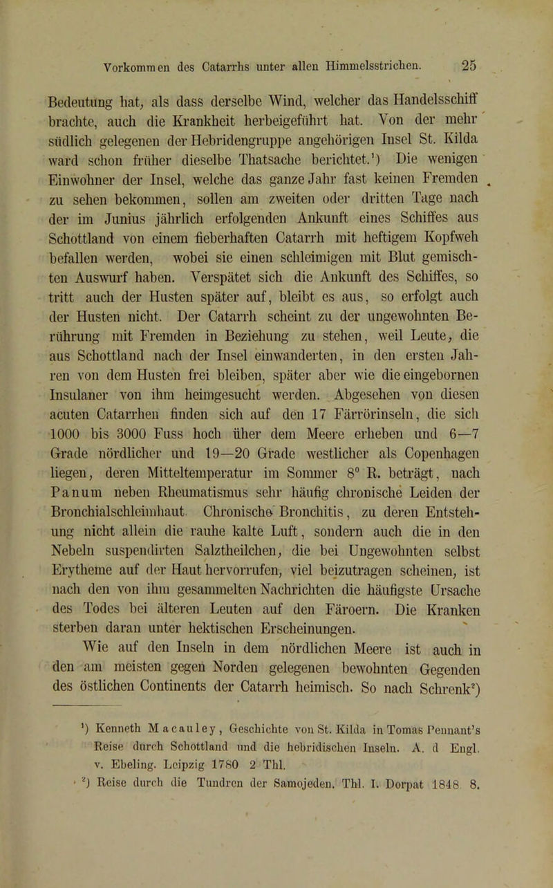 Bedeutung hat, als dass derselbe Wind, welcher das Handelsschilf brachte, auch die Krankheit herbeigeführt hat. Von der mehr südlich gelegenen der Hebridengruppe angehörigen Insel St. Kilda ward schon früher dieselbe Thatsache berichtet.’) Die wenigen Einwohner der Insel, welche das ganze Jahr fast keinen Fremden . zu sehen bekommen, sollen am zweiten oder dritten Tage nach der im Junius jährlich erfolgenden Ankunft eines Schiffes aus Schottland von einem fieberhaften Catarrh mit heftigem Kopfweh befallen werden, wobei sie einen schleimigen mit Blut gemisch- ten Aus^^^lrf haben. Verspätet sich die Ankunft des Schiffes, so tritt auch der Husten später auf, bleibt es aus, so erfolgt auch der Husten nicht. Der Catarrh scheint zu der ungewohnten Be- rührung mit Fremden in Beziehung zu stehen, weil Leute, die aus Schottland nach der Insel einwanderten, in den ersten Jah- ren von dem Husten frei bleiben, später aber wie die eingebornen Insulaner von ihm heimgesucht werden. Abgesehen von diesen acuten Catarrhen finden sich auf den 17 Färrörinseln, die sich 1000 bis 3000 Fuss hoch über dem Meere erheben und 6—7 Grade nördlicher und 19—20 Grade westlicher als Copenhagen liegen, deren Mitteltemperatur im Sommer 8“ R. beträgt, nach Panum neben Rheumatismus sehr häufig chronische Leiden der Bronchialschleimhaut. Chronische Bronchitis, zu deren Entsteh- ung nicht allein die rauhe kalte Luft, sondern auch die in den Nebeln suspendivten Salztheilchen, die bei Ungewohnten selbst Erytheme auf der Haut hervorrufen, viel beizutragen scheinen, ist nach den von ihm gesammelten Nachrichten die häufigste Ursache des Todes bei älteren Leuten auf den Färöern. Die Kranken sterben daran unter hektischen Erscheinungen. Wie auf den Inseln in dem nördlichen Meere ist auch in den am meisten gegen Norden gelegenen bewohnten Gegenden des östlichen Continents der Catarrh heimisch. So nach Schrenk* *) ') Kenneth Macauley, Geschichte voiiSt. Kikla in Tornas Peimaiit’s Reise durr-h Schottland und die hebridischen Inseln. A. d Engl. V. Ebeling. Leipzig 1780 2 Thl. • Reise durch die Tundren der Samojeden. Thl. I. Dorpat 1848 8.