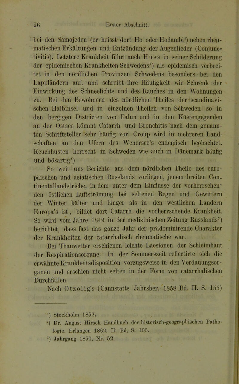 bei den Samojeden (er heisst dort Ho oder Ilodambi') neben rheu- matischen Erkältungen und Entzündung der Augenlieder (Conjunc- tivitis). Letztere Krankheit führt auch Huss in seiner Schilderung der epidemischen Krankheiten Schwedens') als epidemisch verbrei- tet in den nördlichen Provinzen Schwedens besonders bei den Lappländern auf, und schreibt ihre Häufigkeit wie Schreiik der - Einwirkung des Schneelichts und des Rauches in den Wohnungen zu. Bei den Bewohnern des nördlichen Theiles der scandinavi- schen Halbinsel und in einzelnen Theilen von Schweden so in den bergigen Districten von Falun und in den Küstengegenden an der Ostsee kömmt Catarrh und Bronchitis'nach dem genann- ten Schriftsteller sehr häufig vor. Croup wird in mehreren Land- schaften an den Ufern des Wenersee’s endemisch beobachtet. Keuchhusten herrscht in Schweden wie auch in Dänemark häufig und bösartig* *) So weit uns Berichte aus dem nördlichen Theile des euro- päischen und asiatischen Russlands vorliegen, jenem breiten Con- tinentallandstriche, in dem unter dem Einflüsse der vorherrschen- den östlichen Luftströmung bei seltenen Regen und Gewittern der Winter kälter und länger als in den westlichen Ländern Europa’s ist, bildet dort Catarrh die vorherrschende Kranldieit. So wird vo*m Jahre 1849 in der medizinischen Zeitung Russlands*) berichtet, dass fast das ganze Jahr der prädominirende Charakter der Krankheiten der catarrhalisch rheumatische war. Bei Thauwetter erschienen leichte Laesionen der Schleimhaut der Respirationsorgane. In der Sommerszeit retiectirte sich die erwähnte Krankheitsdisposition vorzugsweise in den Verdauungsor- ganen und erschien nicht selten in der Form von catarrhalischen Durchfällen. Nach Otzolig’s (Cannstatts Jahrsber. l858 Bd. II. S. 155) ’) Stockholm 1852. *) Dr. August Hirsch Handbuch der historisch-geographischen Patho- logie. Erlangen 1862. II. Bd. S. 105. *) Jahrgang 1850. Nr. 52.